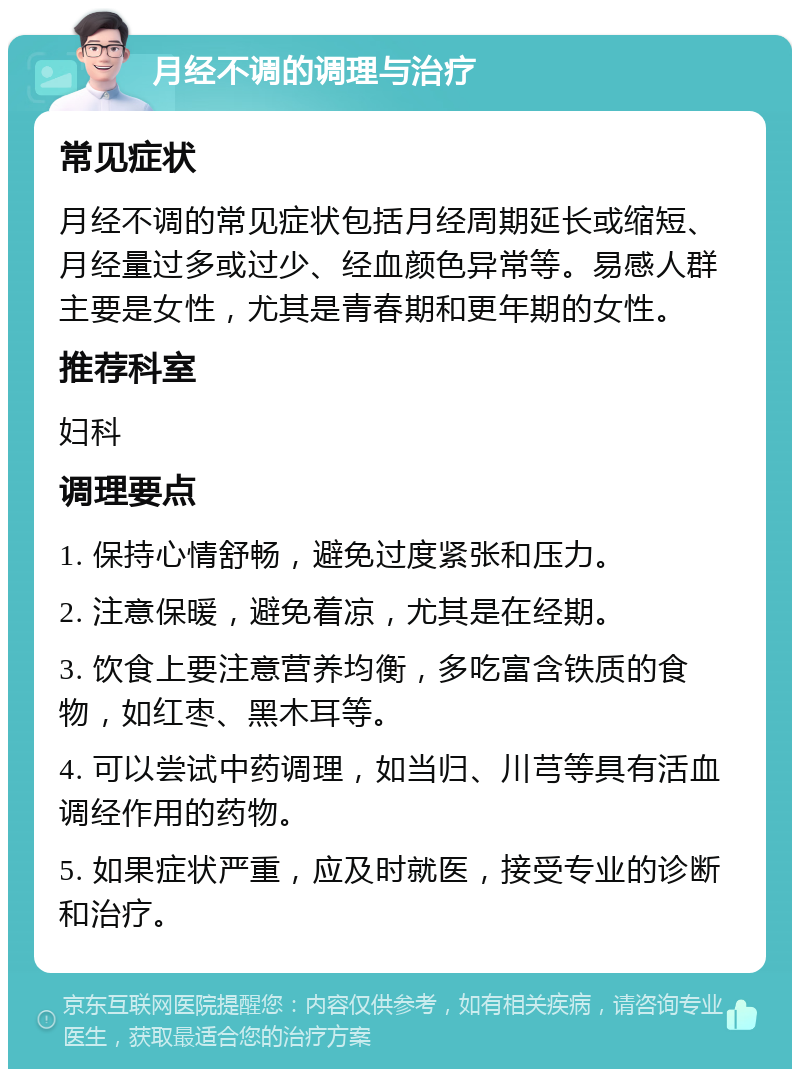 月经不调的调理与治疗 常见症状 月经不调的常见症状包括月经周期延长或缩短、月经量过多或过少、经血颜色异常等。易感人群主要是女性，尤其是青春期和更年期的女性。 推荐科室 妇科 调理要点 1. 保持心情舒畅，避免过度紧张和压力。 2. 注意保暖，避免着凉，尤其是在经期。 3. 饮食上要注意营养均衡，多吃富含铁质的食物，如红枣、黑木耳等。 4. 可以尝试中药调理，如当归、川芎等具有活血调经作用的药物。 5. 如果症状严重，应及时就医，接受专业的诊断和治疗。