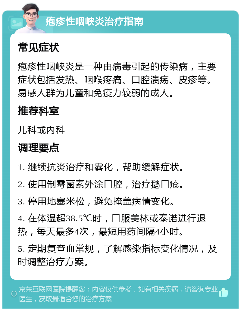 疱疹性咽峡炎治疗指南 常见症状 疱疹性咽峡炎是一种由病毒引起的传染病，主要症状包括发热、咽喉疼痛、口腔溃疡、皮疹等。易感人群为儿童和免疫力较弱的成人。 推荐科室 儿科或内科 调理要点 1. 继续抗炎治疗和雾化，帮助缓解症状。 2. 使用制霉菌素外涂口腔，治疗鹅口疮。 3. 停用地塞米松，避免掩盖病情变化。 4. 在体温超38.5℃时，口服美林或泰诺进行退热，每天最多4次，最短用药间隔4小时。 5. 定期复查血常规，了解感染指标变化情况，及时调整治疗方案。