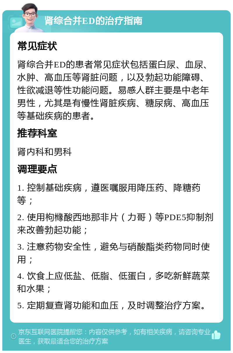 肾综合并ED的治疗指南 常见症状 肾综合并ED的患者常见症状包括蛋白尿、血尿、水肿、高血压等肾脏问题，以及勃起功能障碍、性欲减退等性功能问题。易感人群主要是中老年男性，尤其是有慢性肾脏疾病、糖尿病、高血压等基础疾病的患者。 推荐科室 肾内科和男科 调理要点 1. 控制基础疾病，遵医嘱服用降压药、降糖药等； 2. 使用枸橼酸西地那非片（力哥）等PDE5抑制剂来改善勃起功能； 3. 注意药物安全性，避免与硝酸酯类药物同时使用； 4. 饮食上应低盐、低脂、低蛋白，多吃新鲜蔬菜和水果； 5. 定期复查肾功能和血压，及时调整治疗方案。