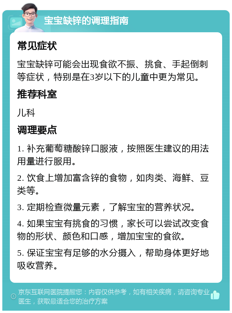 宝宝缺锌的调理指南 常见症状 宝宝缺锌可能会出现食欲不振、挑食、手起倒刺等症状，特别是在3岁以下的儿童中更为常见。 推荐科室 儿科 调理要点 1. 补充葡萄糖酸锌口服液，按照医生建议的用法用量进行服用。 2. 饮食上增加富含锌的食物，如肉类、海鲜、豆类等。 3. 定期检查微量元素，了解宝宝的营养状况。 4. 如果宝宝有挑食的习惯，家长可以尝试改变食物的形状、颜色和口感，增加宝宝的食欲。 5. 保证宝宝有足够的水分摄入，帮助身体更好地吸收营养。