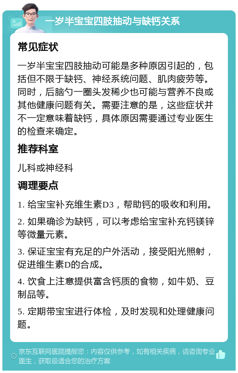 一岁半宝宝四肢抽动与缺钙关系 常见症状 一岁半宝宝四肢抽动可能是多种原因引起的，包括但不限于缺钙、神经系统问题、肌肉疲劳等。同时，后脑勺一圈头发稀少也可能与营养不良或其他健康问题有关。需要注意的是，这些症状并不一定意味着缺钙，具体原因需要通过专业医生的检查来确定。 推荐科室 儿科或神经科 调理要点 1. 给宝宝补充维生素D3，帮助钙的吸收和利用。 2. 如果确诊为缺钙，可以考虑给宝宝补充钙镁锌等微量元素。 3. 保证宝宝有充足的户外活动，接受阳光照射，促进维生素D的合成。 4. 饮食上注意提供富含钙质的食物，如牛奶、豆制品等。 5. 定期带宝宝进行体检，及时发现和处理健康问题。