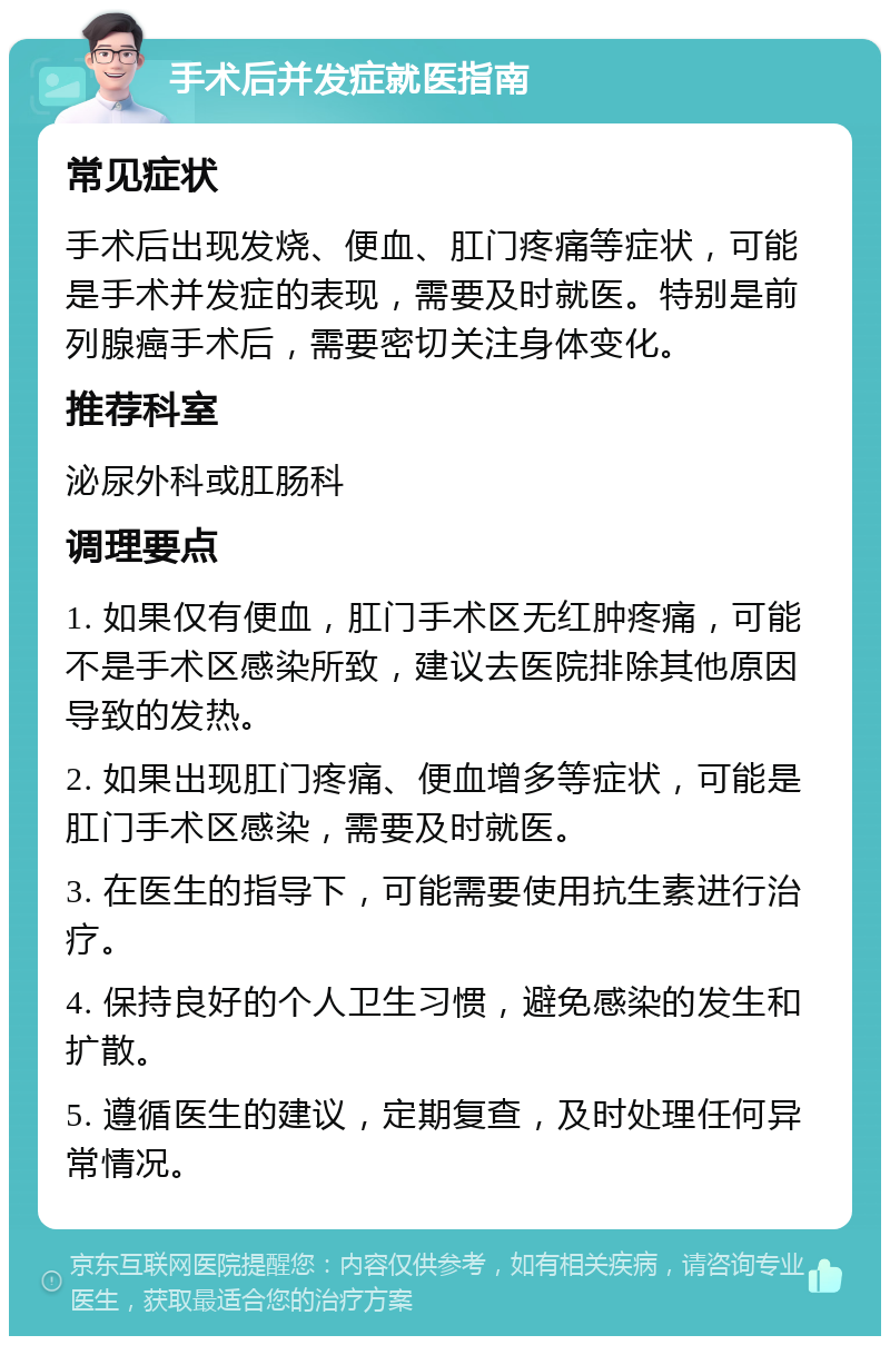 手术后并发症就医指南 常见症状 手术后出现发烧、便血、肛门疼痛等症状，可能是手术并发症的表现，需要及时就医。特别是前列腺癌手术后，需要密切关注身体变化。 推荐科室 泌尿外科或肛肠科 调理要点 1. 如果仅有便血，肛门手术区无红肿疼痛，可能不是手术区感染所致，建议去医院排除其他原因导致的发热。 2. 如果出现肛门疼痛、便血增多等症状，可能是肛门手术区感染，需要及时就医。 3. 在医生的指导下，可能需要使用抗生素进行治疗。 4. 保持良好的个人卫生习惯，避免感染的发生和扩散。 5. 遵循医生的建议，定期复查，及时处理任何异常情况。