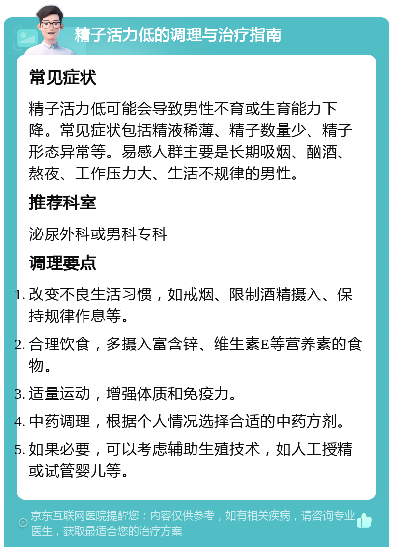 精子活力低的调理与治疗指南 常见症状 精子活力低可能会导致男性不育或生育能力下降。常见症状包括精液稀薄、精子数量少、精子形态异常等。易感人群主要是长期吸烟、酗酒、熬夜、工作压力大、生活不规律的男性。 推荐科室 泌尿外科或男科专科 调理要点 改变不良生活习惯，如戒烟、限制酒精摄入、保持规律作息等。 合理饮食，多摄入富含锌、维生素E等营养素的食物。 适量运动，增强体质和免疫力。 中药调理，根据个人情况选择合适的中药方剂。 如果必要，可以考虑辅助生殖技术，如人工授精或试管婴儿等。