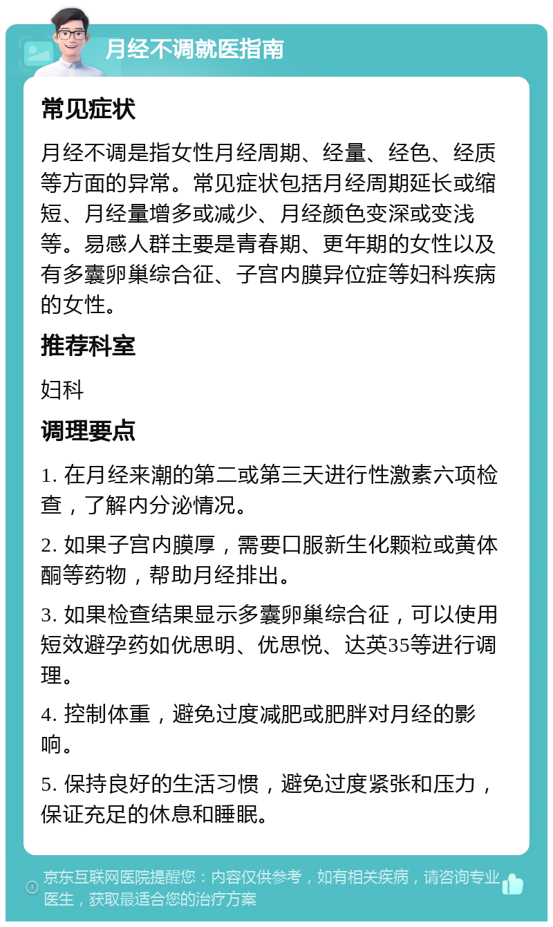 月经不调就医指南 常见症状 月经不调是指女性月经周期、经量、经色、经质等方面的异常。常见症状包括月经周期延长或缩短、月经量增多或减少、月经颜色变深或变浅等。易感人群主要是青春期、更年期的女性以及有多囊卵巢综合征、子宫内膜异位症等妇科疾病的女性。 推荐科室 妇科 调理要点 1. 在月经来潮的第二或第三天进行性激素六项检查，了解内分泌情况。 2. 如果子宫内膜厚，需要口服新生化颗粒或黄体酮等药物，帮助月经排出。 3. 如果检查结果显示多囊卵巢综合征，可以使用短效避孕药如优思明、优思悦、达英35等进行调理。 4. 控制体重，避免过度减肥或肥胖对月经的影响。 5. 保持良好的生活习惯，避免过度紧张和压力，保证充足的休息和睡眠。