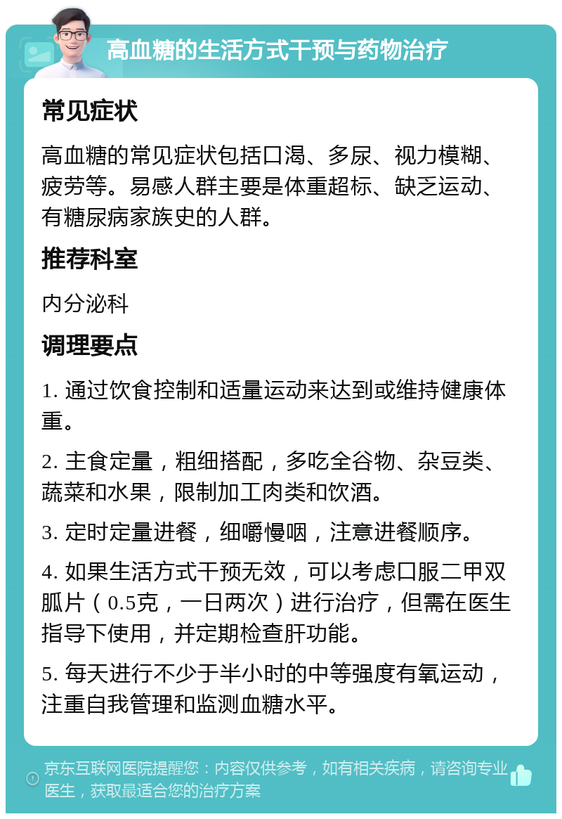 高血糖的生活方式干预与药物治疗 常见症状 高血糖的常见症状包括口渴、多尿、视力模糊、疲劳等。易感人群主要是体重超标、缺乏运动、有糖尿病家族史的人群。 推荐科室 内分泌科 调理要点 1. 通过饮食控制和适量运动来达到或维持健康体重。 2. 主食定量，粗细搭配，多吃全谷物、杂豆类、蔬菜和水果，限制加工肉类和饮酒。 3. 定时定量进餐，细嚼慢咽，注意进餐顺序。 4. 如果生活方式干预无效，可以考虑口服二甲双胍片（0.5克，一日两次）进行治疗，但需在医生指导下使用，并定期检查肝功能。 5. 每天进行不少于半小时的中等强度有氧运动，注重自我管理和监测血糖水平。