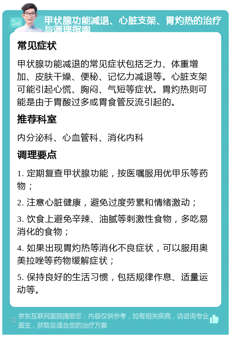 甲状腺功能减退、心脏支架、胃灼热的治疗与调理指南 常见症状 甲状腺功能减退的常见症状包括乏力、体重增加、皮肤干燥、便秘、记忆力减退等。心脏支架可能引起心慌、胸闷、气短等症状。胃灼热则可能是由于胃酸过多或胃食管反流引起的。 推荐科室 内分泌科、心血管科、消化内科 调理要点 1. 定期复查甲状腺功能，按医嘱服用优甲乐等药物； 2. 注意心脏健康，避免过度劳累和情绪激动； 3. 饮食上避免辛辣、油腻等刺激性食物，多吃易消化的食物； 4. 如果出现胃灼热等消化不良症状，可以服用奥美拉唑等药物缓解症状； 5. 保持良好的生活习惯，包括规律作息、适量运动等。