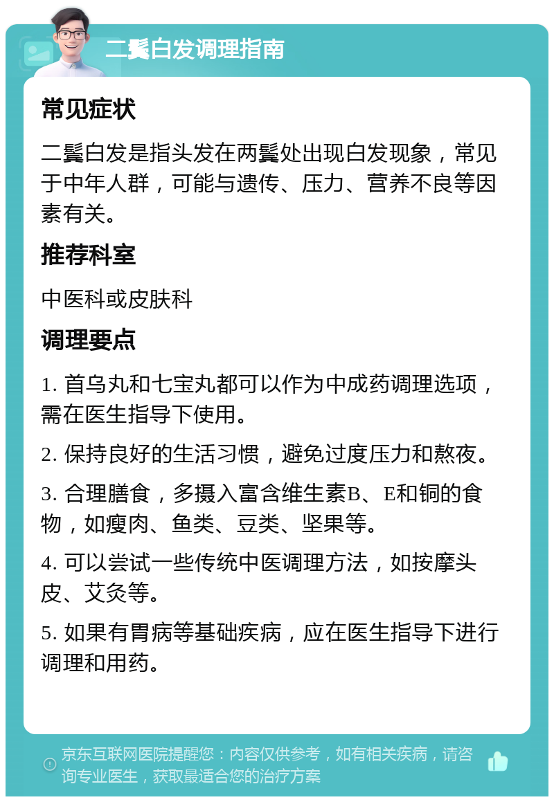 二鬓白发调理指南 常见症状 二鬓白发是指头发在两鬓处出现白发现象，常见于中年人群，可能与遗传、压力、营养不良等因素有关。 推荐科室 中医科或皮肤科 调理要点 1. 首乌丸和七宝丸都可以作为中成药调理选项，需在医生指导下使用。 2. 保持良好的生活习惯，避免过度压力和熬夜。 3. 合理膳食，多摄入富含维生素B、E和铜的食物，如瘦肉、鱼类、豆类、坚果等。 4. 可以尝试一些传统中医调理方法，如按摩头皮、艾灸等。 5. 如果有胃病等基础疾病，应在医生指导下进行调理和用药。