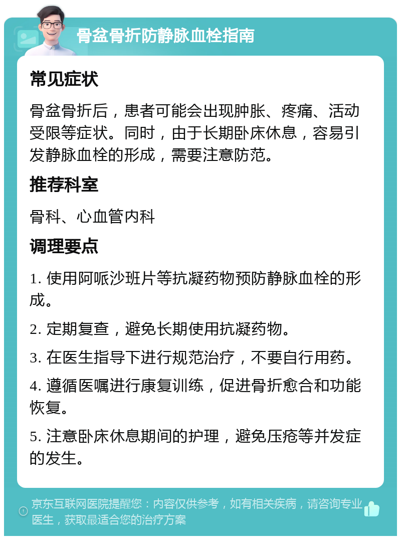 骨盆骨折防静脉血栓指南 常见症状 骨盆骨折后，患者可能会出现肿胀、疼痛、活动受限等症状。同时，由于长期卧床休息，容易引发静脉血栓的形成，需要注意防范。 推荐科室 骨科、心血管内科 调理要点 1. 使用阿哌沙班片等抗凝药物预防静脉血栓的形成。 2. 定期复查，避免长期使用抗凝药物。 3. 在医生指导下进行规范治疗，不要自行用药。 4. 遵循医嘱进行康复训练，促进骨折愈合和功能恢复。 5. 注意卧床休息期间的护理，避免压疮等并发症的发生。