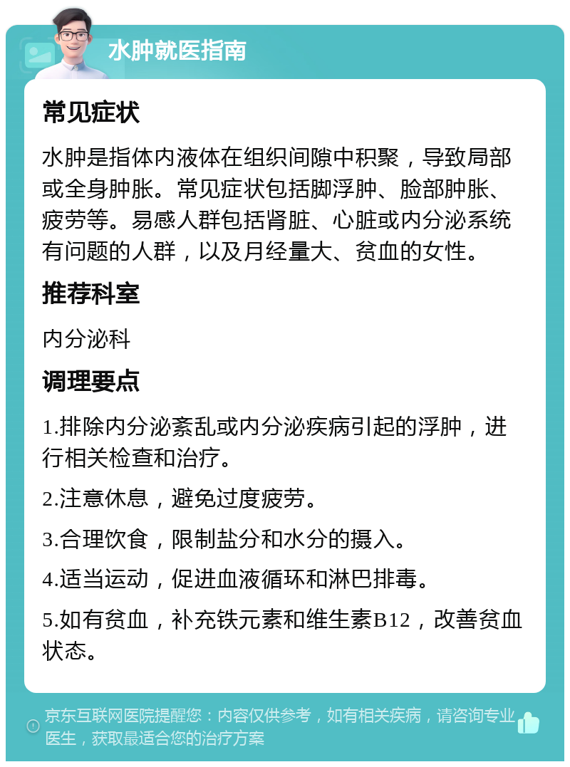 水肿就医指南 常见症状 水肿是指体内液体在组织间隙中积聚，导致局部或全身肿胀。常见症状包括脚浮肿、脸部肿胀、疲劳等。易感人群包括肾脏、心脏或内分泌系统有问题的人群，以及月经量大、贫血的女性。 推荐科室 内分泌科 调理要点 1.排除内分泌紊乱或内分泌疾病引起的浮肿，进行相关检查和治疗。 2.注意休息，避免过度疲劳。 3.合理饮食，限制盐分和水分的摄入。 4.适当运动，促进血液循环和淋巴排毒。 5.如有贫血，补充铁元素和维生素B12，改善贫血状态。