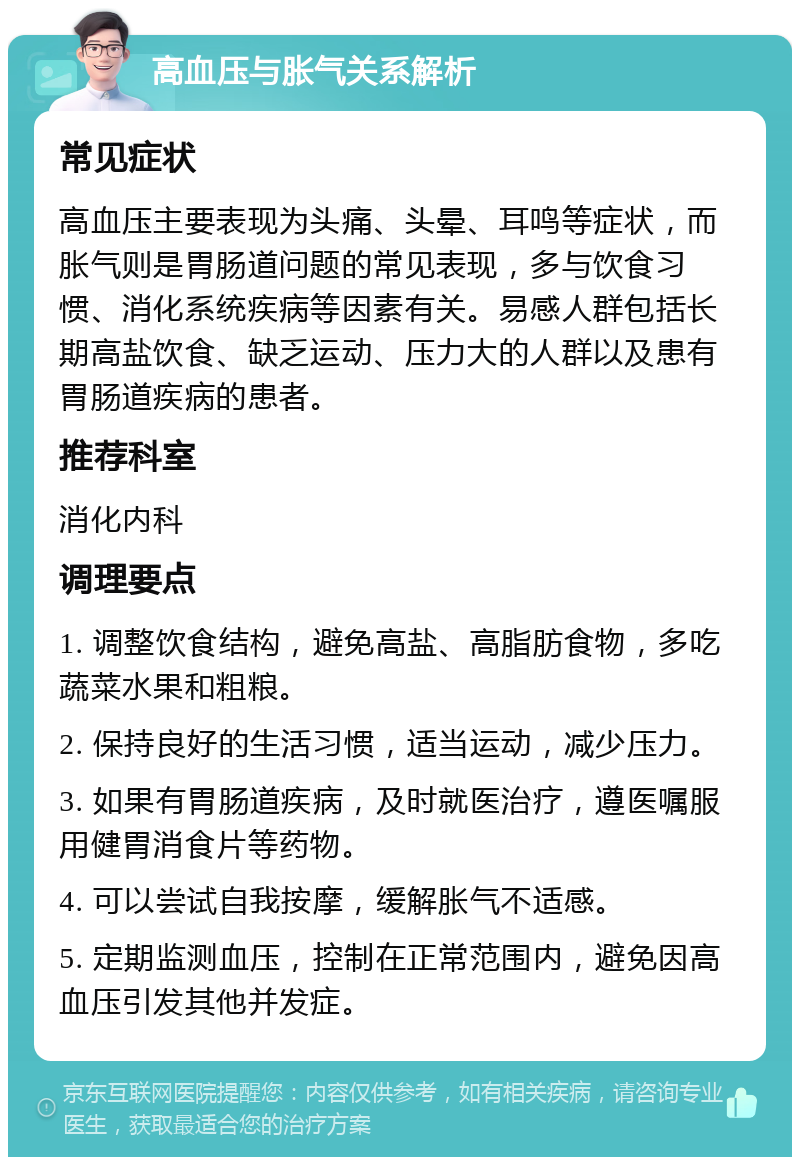 高血压与胀气关系解析 常见症状 高血压主要表现为头痛、头晕、耳鸣等症状，而胀气则是胃肠道问题的常见表现，多与饮食习惯、消化系统疾病等因素有关。易感人群包括长期高盐饮食、缺乏运动、压力大的人群以及患有胃肠道疾病的患者。 推荐科室 消化内科 调理要点 1. 调整饮食结构，避免高盐、高脂肪食物，多吃蔬菜水果和粗粮。 2. 保持良好的生活习惯，适当运动，减少压力。 3. 如果有胃肠道疾病，及时就医治疗，遵医嘱服用健胃消食片等药物。 4. 可以尝试自我按摩，缓解胀气不适感。 5. 定期监测血压，控制在正常范围内，避免因高血压引发其他并发症。