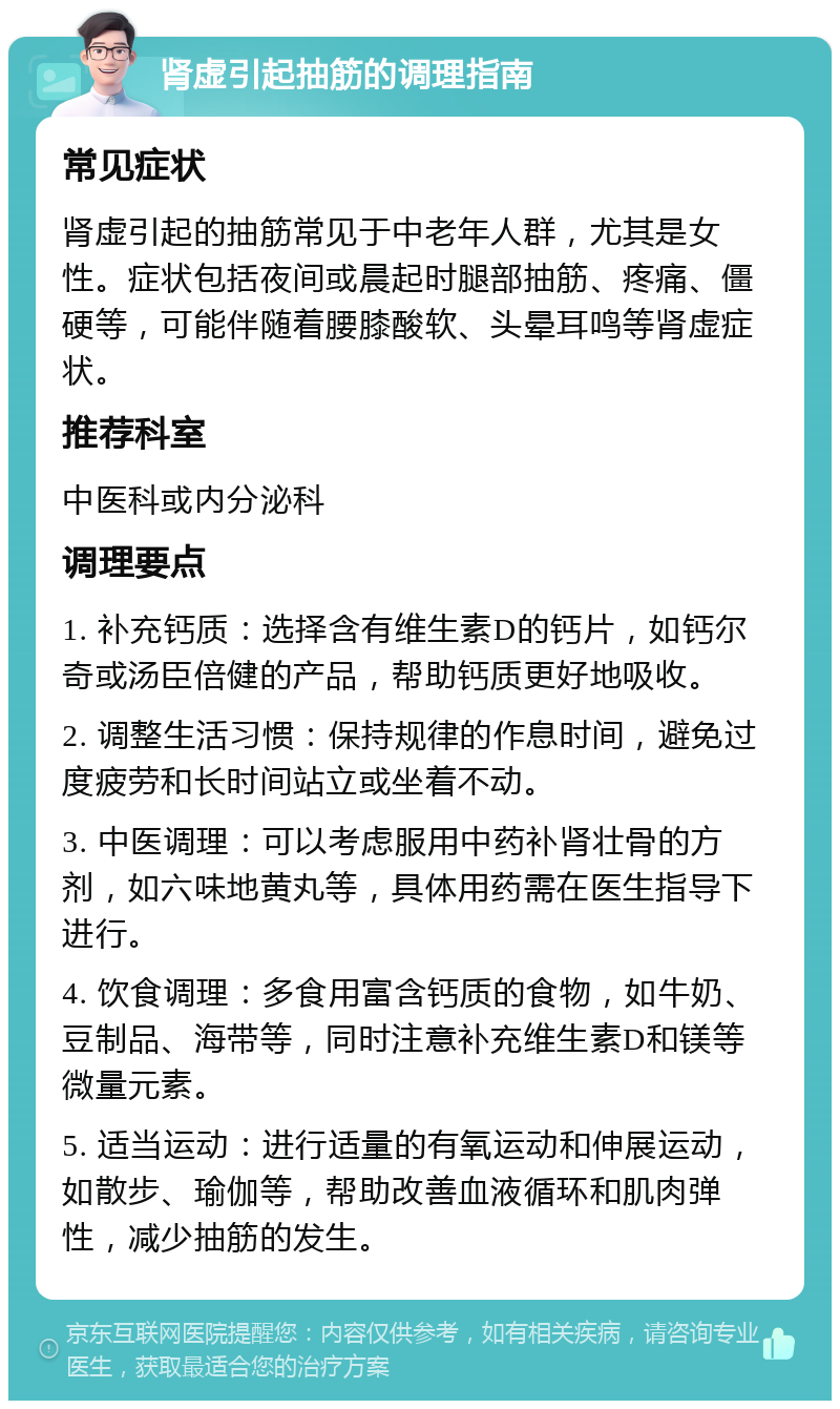 肾虚引起抽筋的调理指南 常见症状 肾虚引起的抽筋常见于中老年人群，尤其是女性。症状包括夜间或晨起时腿部抽筋、疼痛、僵硬等，可能伴随着腰膝酸软、头晕耳鸣等肾虚症状。 推荐科室 中医科或内分泌科 调理要点 1. 补充钙质：选择含有维生素D的钙片，如钙尔奇或汤臣倍健的产品，帮助钙质更好地吸收。 2. 调整生活习惯：保持规律的作息时间，避免过度疲劳和长时间站立或坐着不动。 3. 中医调理：可以考虑服用中药补肾壮骨的方剂，如六味地黄丸等，具体用药需在医生指导下进行。 4. 饮食调理：多食用富含钙质的食物，如牛奶、豆制品、海带等，同时注意补充维生素D和镁等微量元素。 5. 适当运动：进行适量的有氧运动和伸展运动，如散步、瑜伽等，帮助改善血液循环和肌肉弹性，减少抽筋的发生。