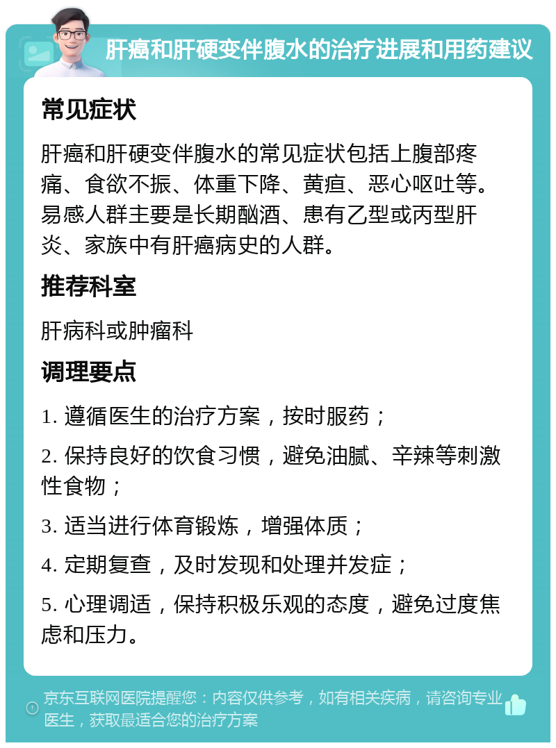 肝癌和肝硬变伴腹水的治疗进展和用药建议 常见症状 肝癌和肝硬变伴腹水的常见症状包括上腹部疼痛、食欲不振、体重下降、黄疸、恶心呕吐等。易感人群主要是长期酗酒、患有乙型或丙型肝炎、家族中有肝癌病史的人群。 推荐科室 肝病科或肿瘤科 调理要点 1. 遵循医生的治疗方案，按时服药； 2. 保持良好的饮食习惯，避免油腻、辛辣等刺激性食物； 3. 适当进行体育锻炼，增强体质； 4. 定期复查，及时发现和处理并发症； 5. 心理调适，保持积极乐观的态度，避免过度焦虑和压力。