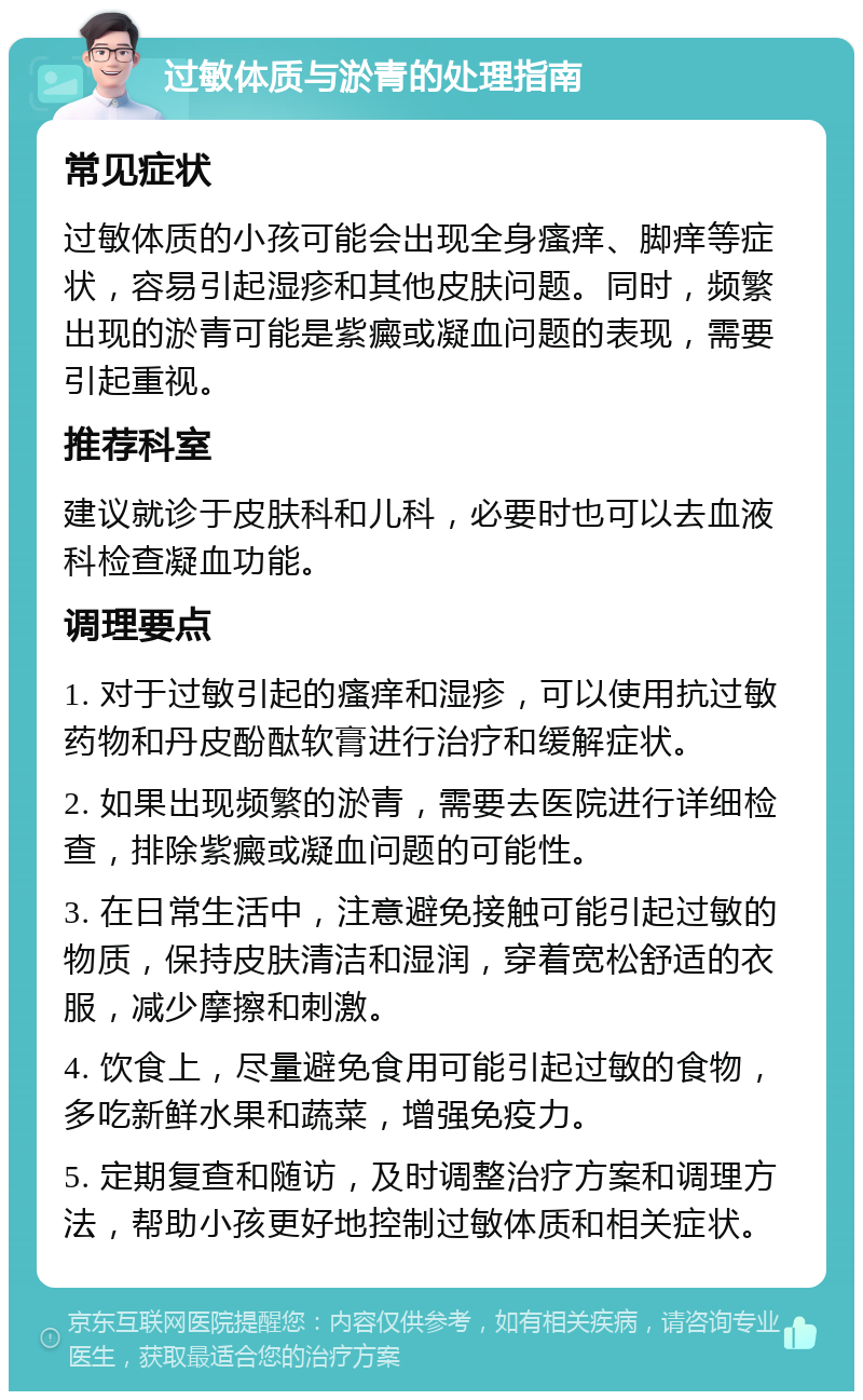 过敏体质与淤青的处理指南 常见症状 过敏体质的小孩可能会出现全身瘙痒、脚痒等症状，容易引起湿疹和其他皮肤问题。同时，频繁出现的淤青可能是紫癜或凝血问题的表现，需要引起重视。 推荐科室 建议就诊于皮肤科和儿科，必要时也可以去血液科检查凝血功能。 调理要点 1. 对于过敏引起的瘙痒和湿疹，可以使用抗过敏药物和丹皮酚酞软膏进行治疗和缓解症状。 2. 如果出现频繁的淤青，需要去医院进行详细检查，排除紫癜或凝血问题的可能性。 3. 在日常生活中，注意避免接触可能引起过敏的物质，保持皮肤清洁和湿润，穿着宽松舒适的衣服，减少摩擦和刺激。 4. 饮食上，尽量避免食用可能引起过敏的食物，多吃新鲜水果和蔬菜，增强免疫力。 5. 定期复查和随访，及时调整治疗方案和调理方法，帮助小孩更好地控制过敏体质和相关症状。