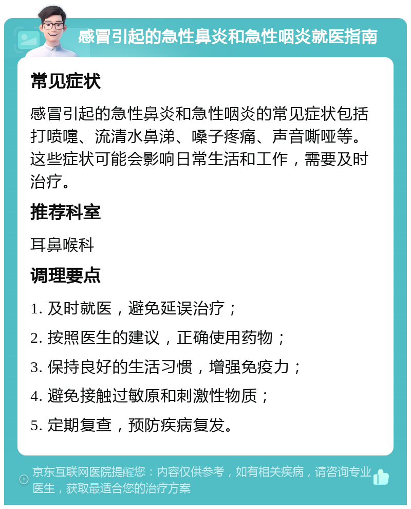 感冒引起的急性鼻炎和急性咽炎就医指南 常见症状 感冒引起的急性鼻炎和急性咽炎的常见症状包括打喷嚏、流清水鼻涕、嗓子疼痛、声音嘶哑等。这些症状可能会影响日常生活和工作，需要及时治疗。 推荐科室 耳鼻喉科 调理要点 1. 及时就医，避免延误治疗； 2. 按照医生的建议，正确使用药物； 3. 保持良好的生活习惯，增强免疫力； 4. 避免接触过敏原和刺激性物质； 5. 定期复查，预防疾病复发。