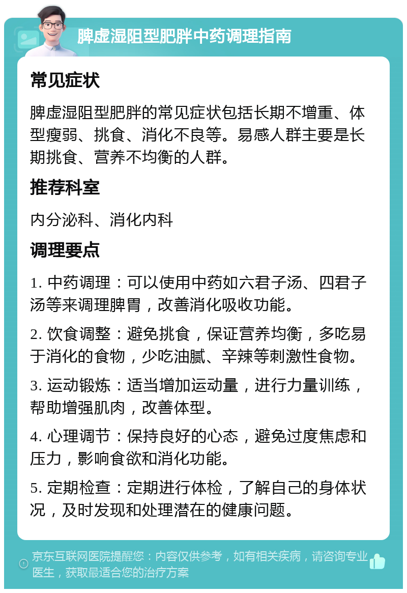 脾虚湿阻型肥胖中药调理指南 常见症状 脾虚湿阻型肥胖的常见症状包括长期不增重、体型瘦弱、挑食、消化不良等。易感人群主要是长期挑食、营养不均衡的人群。 推荐科室 内分泌科、消化内科 调理要点 1. 中药调理：可以使用中药如六君子汤、四君子汤等来调理脾胃，改善消化吸收功能。 2. 饮食调整：避免挑食，保证营养均衡，多吃易于消化的食物，少吃油腻、辛辣等刺激性食物。 3. 运动锻炼：适当增加运动量，进行力量训练，帮助增强肌肉，改善体型。 4. 心理调节：保持良好的心态，避免过度焦虑和压力，影响食欲和消化功能。 5. 定期检查：定期进行体检，了解自己的身体状况，及时发现和处理潜在的健康问题。