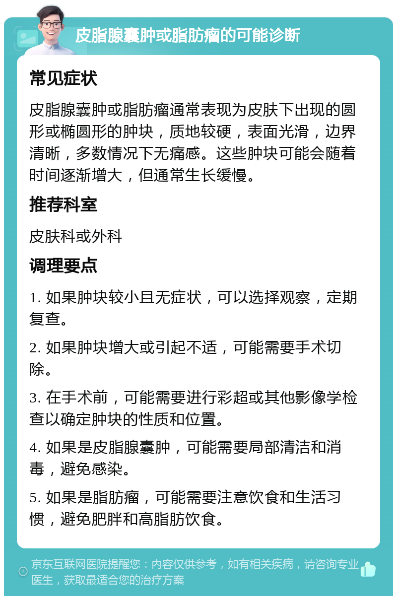 皮脂腺囊肿或脂肪瘤的可能诊断 常见症状 皮脂腺囊肿或脂肪瘤通常表现为皮肤下出现的圆形或椭圆形的肿块，质地较硬，表面光滑，边界清晰，多数情况下无痛感。这些肿块可能会随着时间逐渐增大，但通常生长缓慢。 推荐科室 皮肤科或外科 调理要点 1. 如果肿块较小且无症状，可以选择观察，定期复查。 2. 如果肿块增大或引起不适，可能需要手术切除。 3. 在手术前，可能需要进行彩超或其他影像学检查以确定肿块的性质和位置。 4. 如果是皮脂腺囊肿，可能需要局部清洁和消毒，避免感染。 5. 如果是脂肪瘤，可能需要注意饮食和生活习惯，避免肥胖和高脂肪饮食。