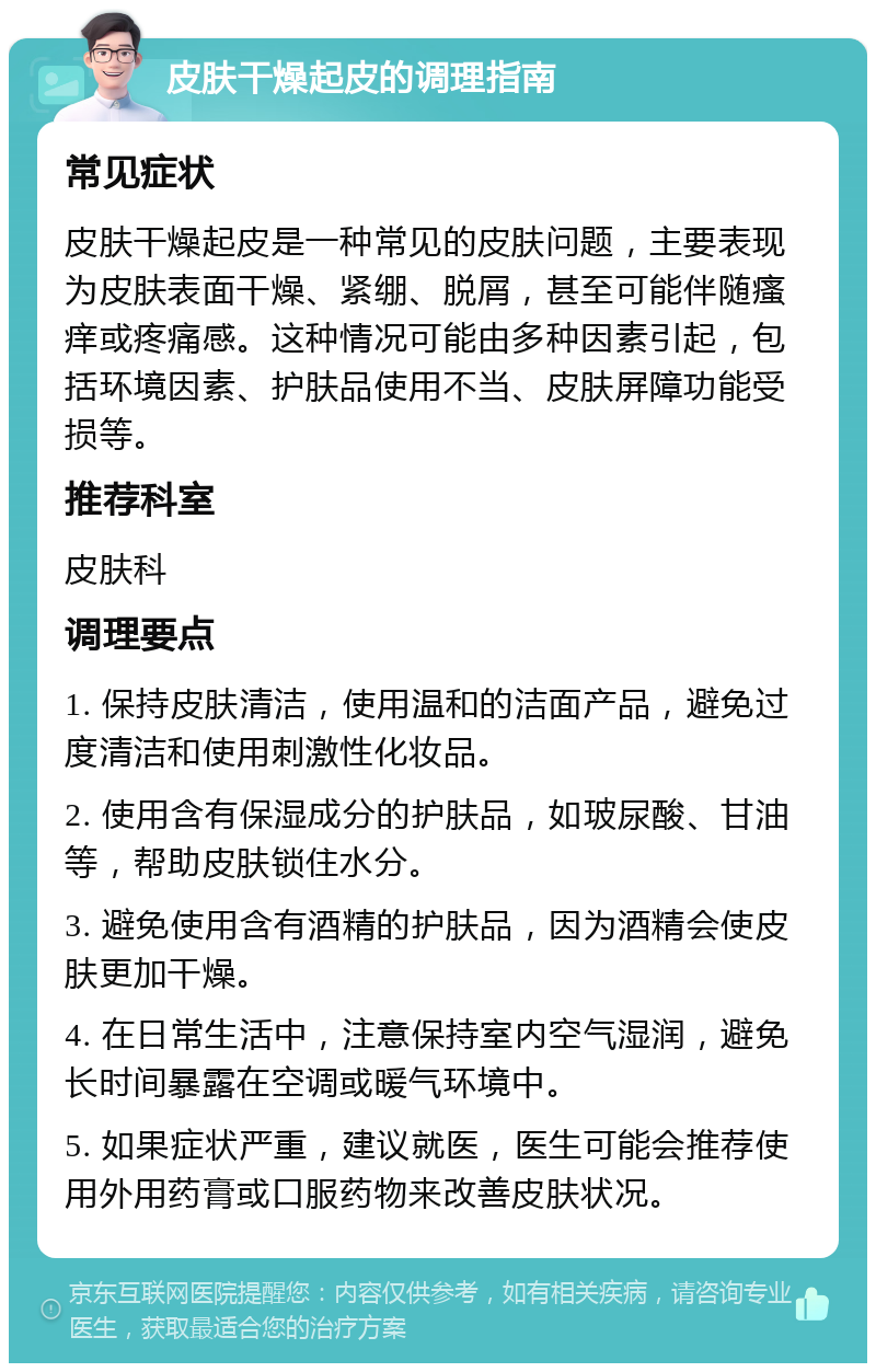 皮肤干燥起皮的调理指南 常见症状 皮肤干燥起皮是一种常见的皮肤问题，主要表现为皮肤表面干燥、紧绷、脱屑，甚至可能伴随瘙痒或疼痛感。这种情况可能由多种因素引起，包括环境因素、护肤品使用不当、皮肤屏障功能受损等。 推荐科室 皮肤科 调理要点 1. 保持皮肤清洁，使用温和的洁面产品，避免过度清洁和使用刺激性化妆品。 2. 使用含有保湿成分的护肤品，如玻尿酸、甘油等，帮助皮肤锁住水分。 3. 避免使用含有酒精的护肤品，因为酒精会使皮肤更加干燥。 4. 在日常生活中，注意保持室内空气湿润，避免长时间暴露在空调或暖气环境中。 5. 如果症状严重，建议就医，医生可能会推荐使用外用药膏或口服药物来改善皮肤状况。