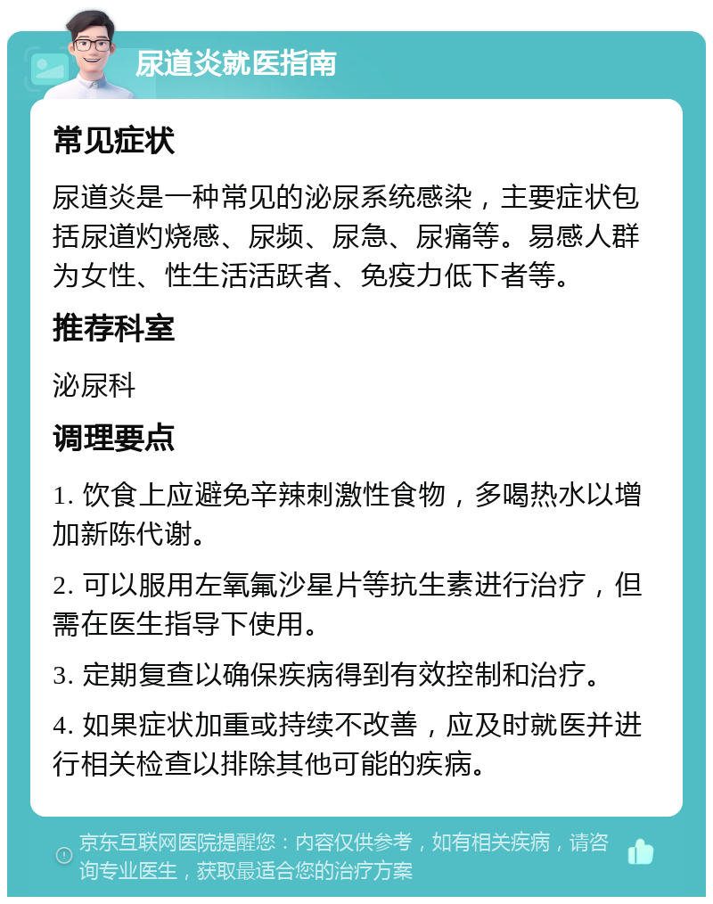 尿道炎就医指南 常见症状 尿道炎是一种常见的泌尿系统感染，主要症状包括尿道灼烧感、尿频、尿急、尿痛等。易感人群为女性、性生活活跃者、免疫力低下者等。 推荐科室 泌尿科 调理要点 1. 饮食上应避免辛辣刺激性食物，多喝热水以增加新陈代谢。 2. 可以服用左氧氟沙星片等抗生素进行治疗，但需在医生指导下使用。 3. 定期复查以确保疾病得到有效控制和治疗。 4. 如果症状加重或持续不改善，应及时就医并进行相关检查以排除其他可能的疾病。