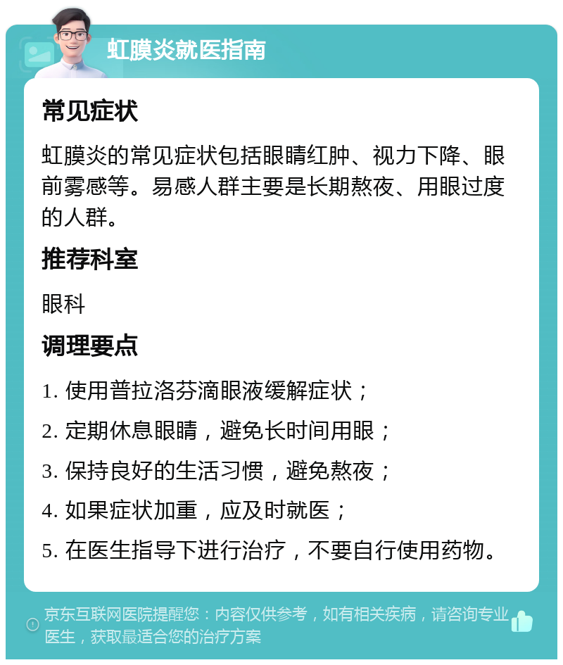 虹膜炎就医指南 常见症状 虹膜炎的常见症状包括眼睛红肿、视力下降、眼前雾感等。易感人群主要是长期熬夜、用眼过度的人群。 推荐科室 眼科 调理要点 1. 使用普拉洛芬滴眼液缓解症状； 2. 定期休息眼睛，避免长时间用眼； 3. 保持良好的生活习惯，避免熬夜； 4. 如果症状加重，应及时就医； 5. 在医生指导下进行治疗，不要自行使用药物。