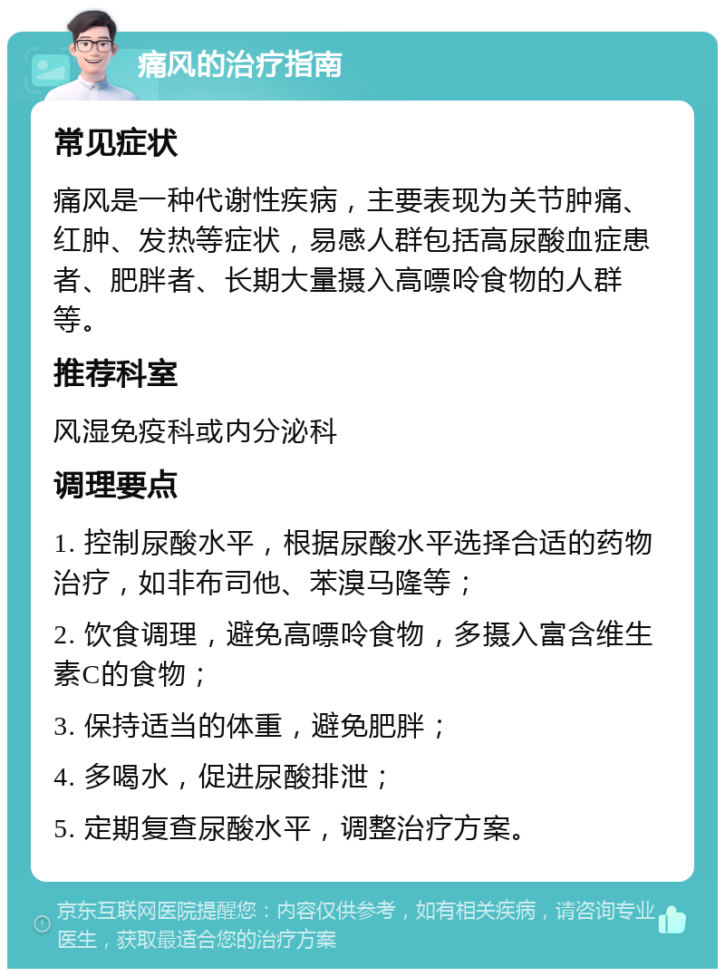 痛风的治疗指南 常见症状 痛风是一种代谢性疾病，主要表现为关节肿痛、红肿、发热等症状，易感人群包括高尿酸血症患者、肥胖者、长期大量摄入高嘌呤食物的人群等。 推荐科室 风湿免疫科或内分泌科 调理要点 1. 控制尿酸水平，根据尿酸水平选择合适的药物治疗，如非布司他、苯溴马隆等； 2. 饮食调理，避免高嘌呤食物，多摄入富含维生素C的食物； 3. 保持适当的体重，避免肥胖； 4. 多喝水，促进尿酸排泄； 5. 定期复查尿酸水平，调整治疗方案。