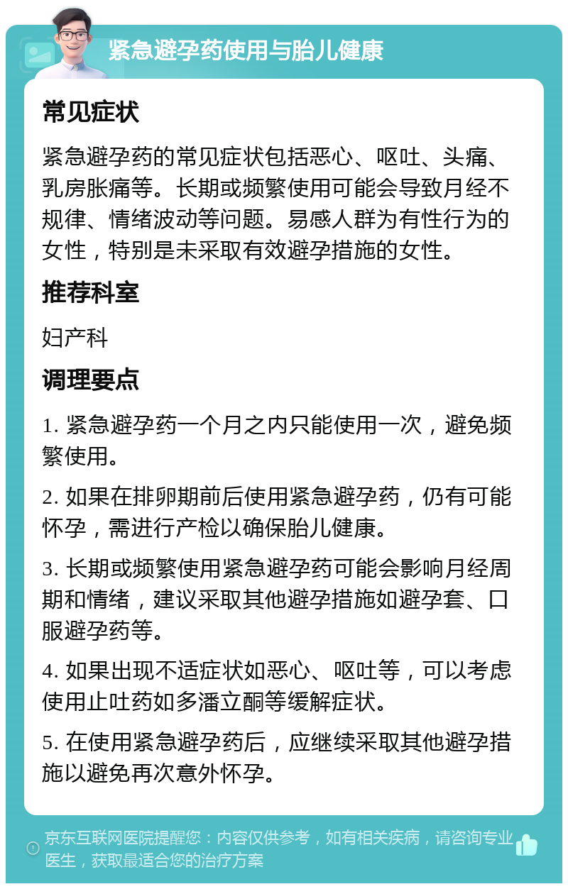 紧急避孕药使用与胎儿健康 常见症状 紧急避孕药的常见症状包括恶心、呕吐、头痛、乳房胀痛等。长期或频繁使用可能会导致月经不规律、情绪波动等问题。易感人群为有性行为的女性，特别是未采取有效避孕措施的女性。 推荐科室 妇产科 调理要点 1. 紧急避孕药一个月之内只能使用一次，避免频繁使用。 2. 如果在排卵期前后使用紧急避孕药，仍有可能怀孕，需进行产检以确保胎儿健康。 3. 长期或频繁使用紧急避孕药可能会影响月经周期和情绪，建议采取其他避孕措施如避孕套、口服避孕药等。 4. 如果出现不适症状如恶心、呕吐等，可以考虑使用止吐药如多潘立酮等缓解症状。 5. 在使用紧急避孕药后，应继续采取其他避孕措施以避免再次意外怀孕。