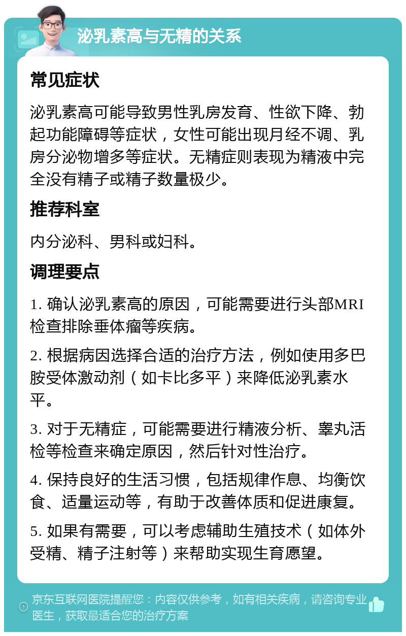 泌乳素高与无精的关系 常见症状 泌乳素高可能导致男性乳房发育、性欲下降、勃起功能障碍等症状，女性可能出现月经不调、乳房分泌物增多等症状。无精症则表现为精液中完全没有精子或精子数量极少。 推荐科室 内分泌科、男科或妇科。 调理要点 1. 确认泌乳素高的原因，可能需要进行头部MRI检查排除垂体瘤等疾病。 2. 根据病因选择合适的治疗方法，例如使用多巴胺受体激动剂（如卡比多平）来降低泌乳素水平。 3. 对于无精症，可能需要进行精液分析、睾丸活检等检查来确定原因，然后针对性治疗。 4. 保持良好的生活习惯，包括规律作息、均衡饮食、适量运动等，有助于改善体质和促进康复。 5. 如果有需要，可以考虑辅助生殖技术（如体外受精、精子注射等）来帮助实现生育愿望。