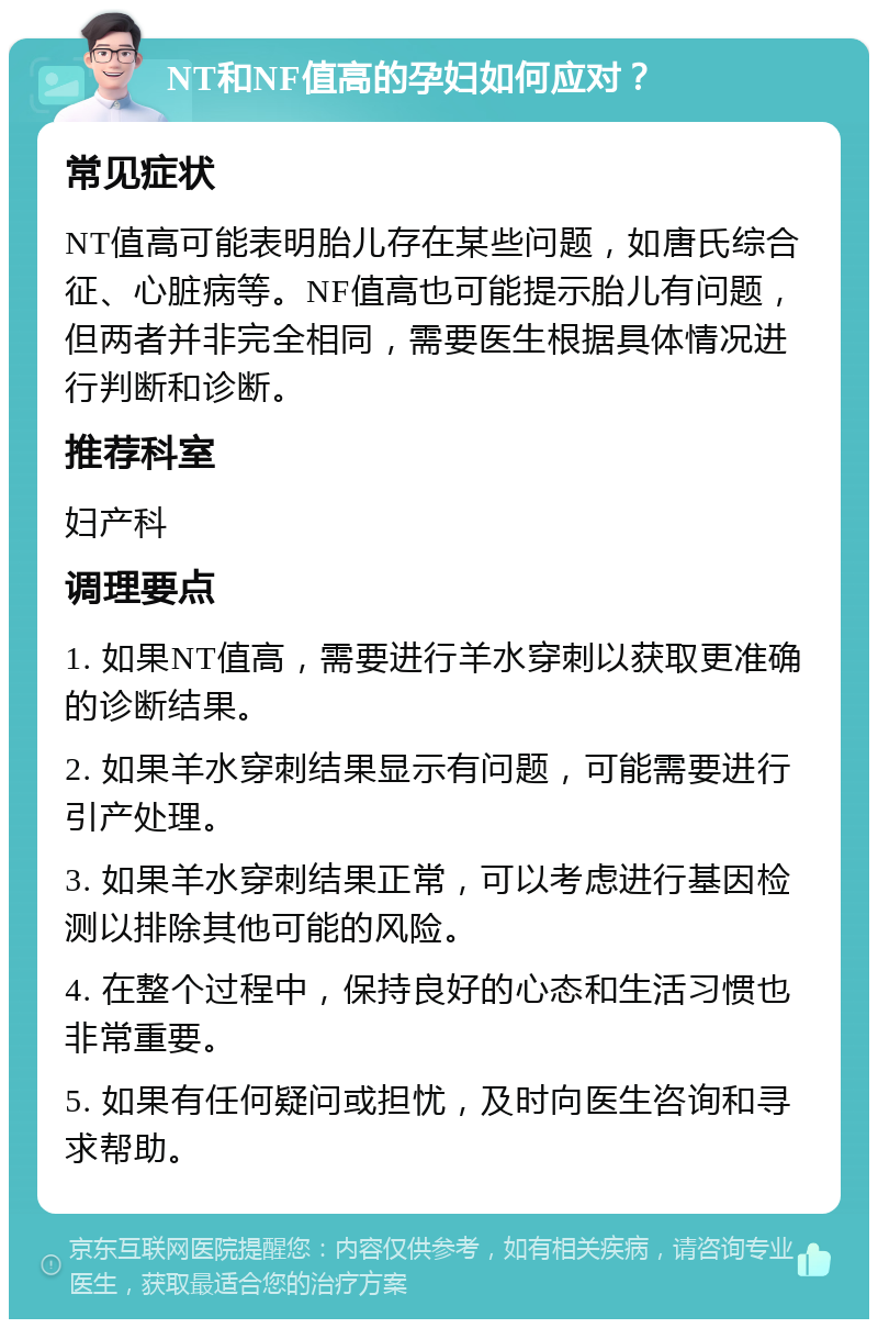 NT和NF值高的孕妇如何应对？ 常见症状 NT值高可能表明胎儿存在某些问题，如唐氏综合征、心脏病等。NF值高也可能提示胎儿有问题，但两者并非完全相同，需要医生根据具体情况进行判断和诊断。 推荐科室 妇产科 调理要点 1. 如果NT值高，需要进行羊水穿刺以获取更准确的诊断结果。 2. 如果羊水穿刺结果显示有问题，可能需要进行引产处理。 3. 如果羊水穿刺结果正常，可以考虑进行基因检测以排除其他可能的风险。 4. 在整个过程中，保持良好的心态和生活习惯也非常重要。 5. 如果有任何疑问或担忧，及时向医生咨询和寻求帮助。