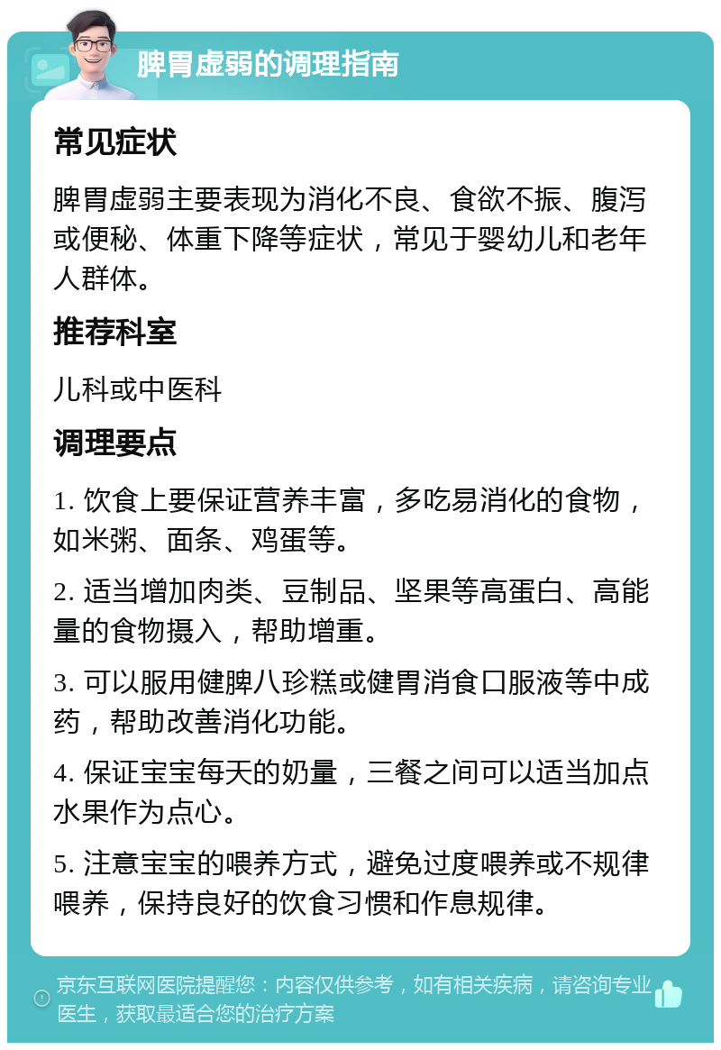 脾胃虚弱的调理指南 常见症状 脾胃虚弱主要表现为消化不良、食欲不振、腹泻或便秘、体重下降等症状，常见于婴幼儿和老年人群体。 推荐科室 儿科或中医科 调理要点 1. 饮食上要保证营养丰富，多吃易消化的食物，如米粥、面条、鸡蛋等。 2. 适当增加肉类、豆制品、坚果等高蛋白、高能量的食物摄入，帮助增重。 3. 可以服用健脾八珍糕或健胃消食口服液等中成药，帮助改善消化功能。 4. 保证宝宝每天的奶量，三餐之间可以适当加点水果作为点心。 5. 注意宝宝的喂养方式，避免过度喂养或不规律喂养，保持良好的饮食习惯和作息规律。