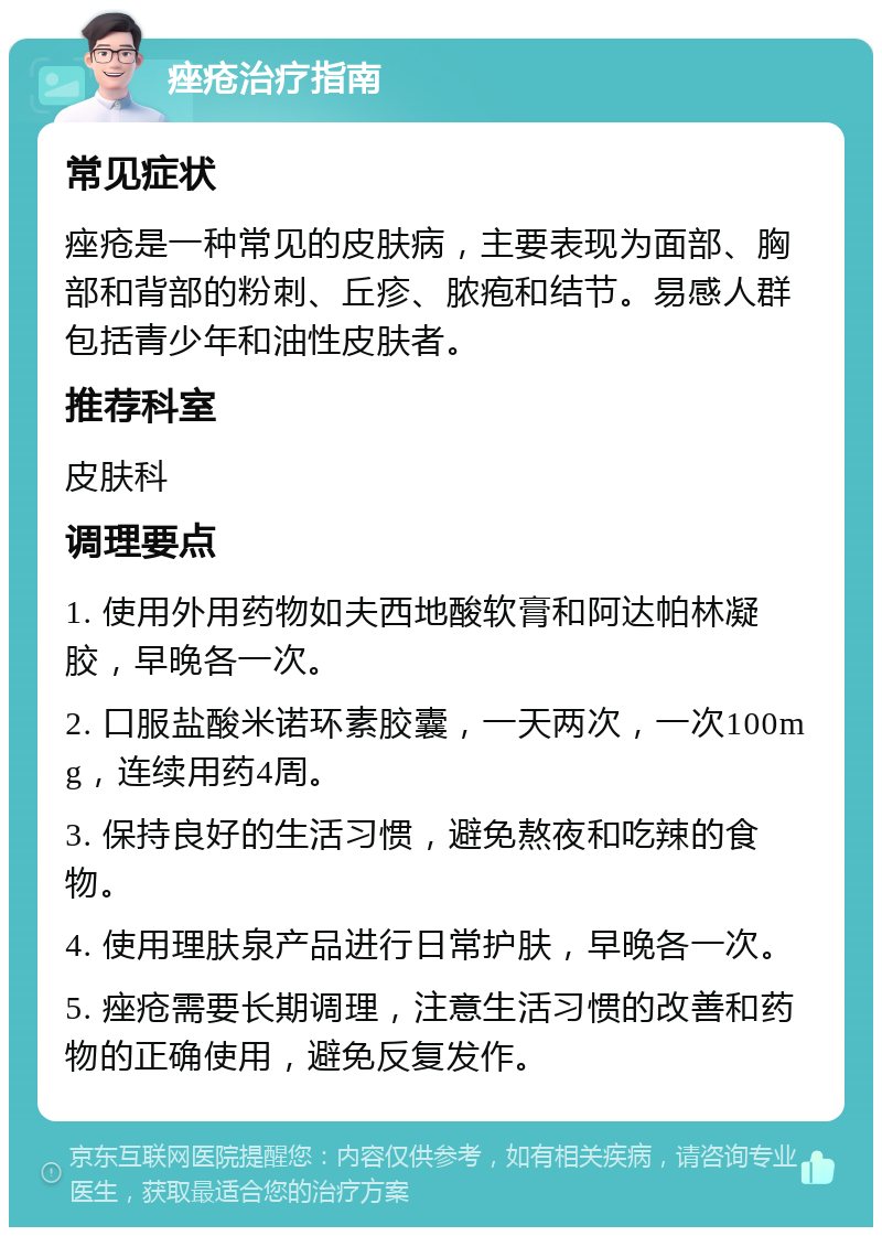 痤疮治疗指南 常见症状 痤疮是一种常见的皮肤病，主要表现为面部、胸部和背部的粉刺、丘疹、脓疱和结节。易感人群包括青少年和油性皮肤者。 推荐科室 皮肤科 调理要点 1. 使用外用药物如夫西地酸软膏和阿达帕林凝胶，早晚各一次。 2. 口服盐酸米诺环素胶囊，一天两次，一次100mg，连续用药4周。 3. 保持良好的生活习惯，避免熬夜和吃辣的食物。 4. 使用理肤泉产品进行日常护肤，早晚各一次。 5. 痤疮需要长期调理，注意生活习惯的改善和药物的正确使用，避免反复发作。