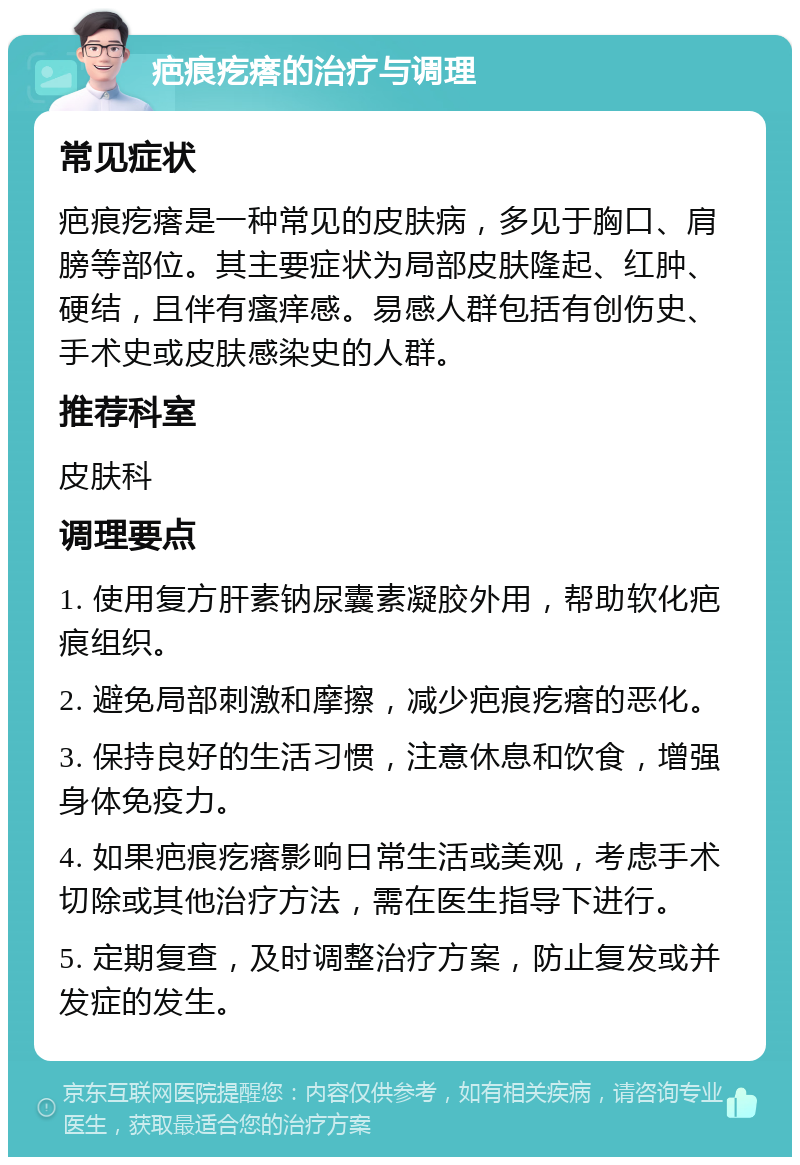 疤痕疙瘩的治疗与调理 常见症状 疤痕疙瘩是一种常见的皮肤病，多见于胸口、肩膀等部位。其主要症状为局部皮肤隆起、红肿、硬结，且伴有瘙痒感。易感人群包括有创伤史、手术史或皮肤感染史的人群。 推荐科室 皮肤科 调理要点 1. 使用复方肝素钠尿囊素凝胶外用，帮助软化疤痕组织。 2. 避免局部刺激和摩擦，减少疤痕疙瘩的恶化。 3. 保持良好的生活习惯，注意休息和饮食，增强身体免疫力。 4. 如果疤痕疙瘩影响日常生活或美观，考虑手术切除或其他治疗方法，需在医生指导下进行。 5. 定期复查，及时调整治疗方案，防止复发或并发症的发生。