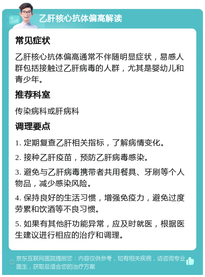 乙肝核心抗体偏高解读 常见症状 乙肝核心抗体偏高通常不伴随明显症状，易感人群包括接触过乙肝病毒的人群，尤其是婴幼儿和青少年。 推荐科室 传染病科或肝病科 调理要点 1. 定期复查乙肝相关指标，了解病情变化。 2. 接种乙肝疫苗，预防乙肝病毒感染。 3. 避免与乙肝病毒携带者共用餐具、牙刷等个人物品，减少感染风险。 4. 保持良好的生活习惯，增强免疫力，避免过度劳累和饮酒等不良习惯。 5. 如果有其他肝功能异常，应及时就医，根据医生建议进行相应的治疗和调理。