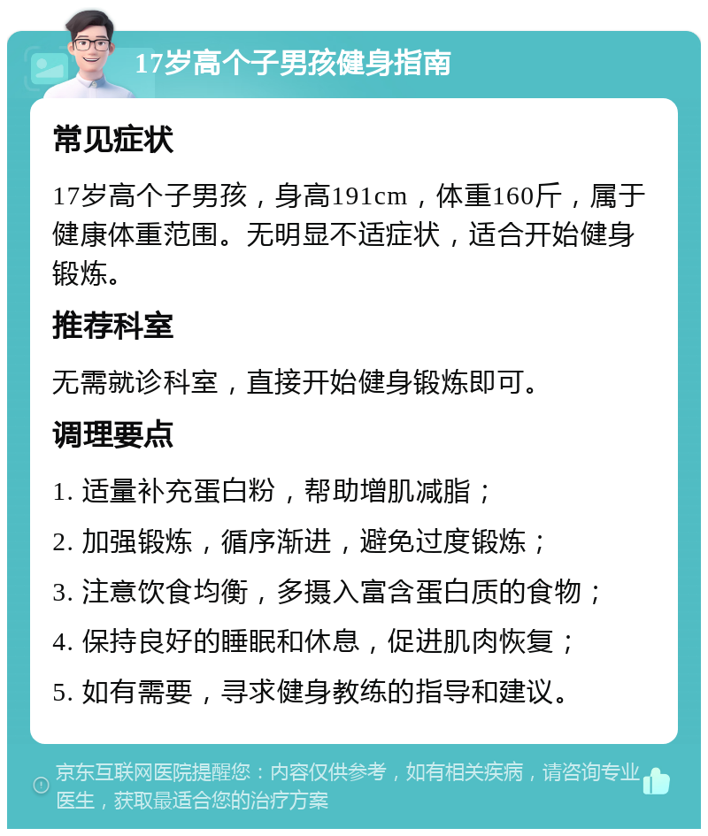 17岁高个子男孩健身指南 常见症状 17岁高个子男孩，身高191cm，体重160斤，属于健康体重范围。无明显不适症状，适合开始健身锻炼。 推荐科室 无需就诊科室，直接开始健身锻炼即可。 调理要点 1. 适量补充蛋白粉，帮助增肌减脂； 2. 加强锻炼，循序渐进，避免过度锻炼； 3. 注意饮食均衡，多摄入富含蛋白质的食物； 4. 保持良好的睡眠和休息，促进肌肉恢复； 5. 如有需要，寻求健身教练的指导和建议。