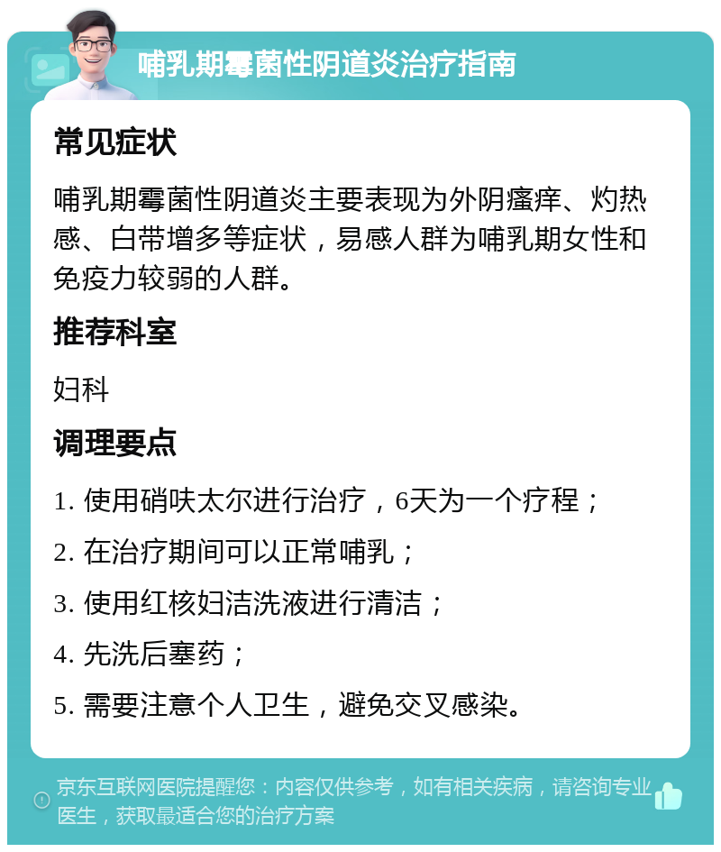 哺乳期霉菌性阴道炎治疗指南 常见症状 哺乳期霉菌性阴道炎主要表现为外阴瘙痒、灼热感、白带增多等症状，易感人群为哺乳期女性和免疫力较弱的人群。 推荐科室 妇科 调理要点 1. 使用硝呋太尔进行治疗，6天为一个疗程； 2. 在治疗期间可以正常哺乳； 3. 使用红核妇洁洗液进行清洁； 4. 先洗后塞药； 5. 需要注意个人卫生，避免交叉感染。