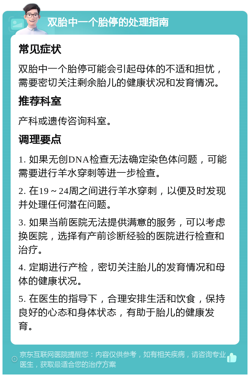 双胎中一个胎停的处理指南 常见症状 双胎中一个胎停可能会引起母体的不适和担忧，需要密切关注剩余胎儿的健康状况和发育情况。 推荐科室 产科或遗传咨询科室。 调理要点 1. 如果无创DNA检查无法确定染色体问题，可能需要进行羊水穿刺等进一步检查。 2. 在19～24周之间进行羊水穿刺，以便及时发现并处理任何潜在问题。 3. 如果当前医院无法提供满意的服务，可以考虑换医院，选择有产前诊断经验的医院进行检查和治疗。 4. 定期进行产检，密切关注胎儿的发育情况和母体的健康状况。 5. 在医生的指导下，合理安排生活和饮食，保持良好的心态和身体状态，有助于胎儿的健康发育。