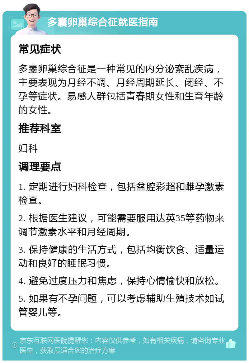 多囊卵巢综合征就医指南 常见症状 多囊卵巢综合征是一种常见的内分泌紊乱疾病，主要表现为月经不调、月经周期延长、闭经、不孕等症状。易感人群包括青春期女性和生育年龄的女性。 推荐科室 妇科 调理要点 1. 定期进行妇科检查，包括盆腔彩超和雌孕激素检查。 2. 根据医生建议，可能需要服用达英35等药物来调节激素水平和月经周期。 3. 保持健康的生活方式，包括均衡饮食、适量运动和良好的睡眠习惯。 4. 避免过度压力和焦虑，保持心情愉快和放松。 5. 如果有不孕问题，可以考虑辅助生殖技术如试管婴儿等。