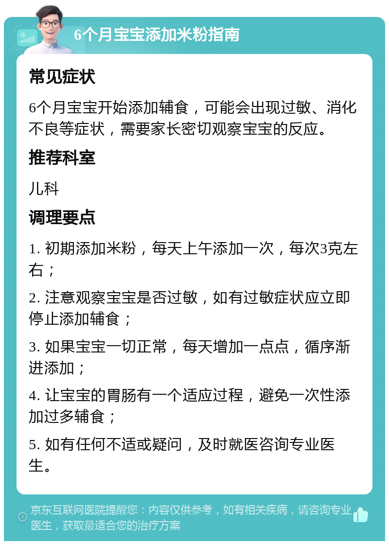 6个月宝宝添加米粉指南 常见症状 6个月宝宝开始添加辅食，可能会出现过敏、消化不良等症状，需要家长密切观察宝宝的反应。 推荐科室 儿科 调理要点 1. 初期添加米粉，每天上午添加一次，每次3克左右； 2. 注意观察宝宝是否过敏，如有过敏症状应立即停止添加辅食； 3. 如果宝宝一切正常，每天增加一点点，循序渐进添加； 4. 让宝宝的胃肠有一个适应过程，避免一次性添加过多辅食； 5. 如有任何不适或疑问，及时就医咨询专业医生。