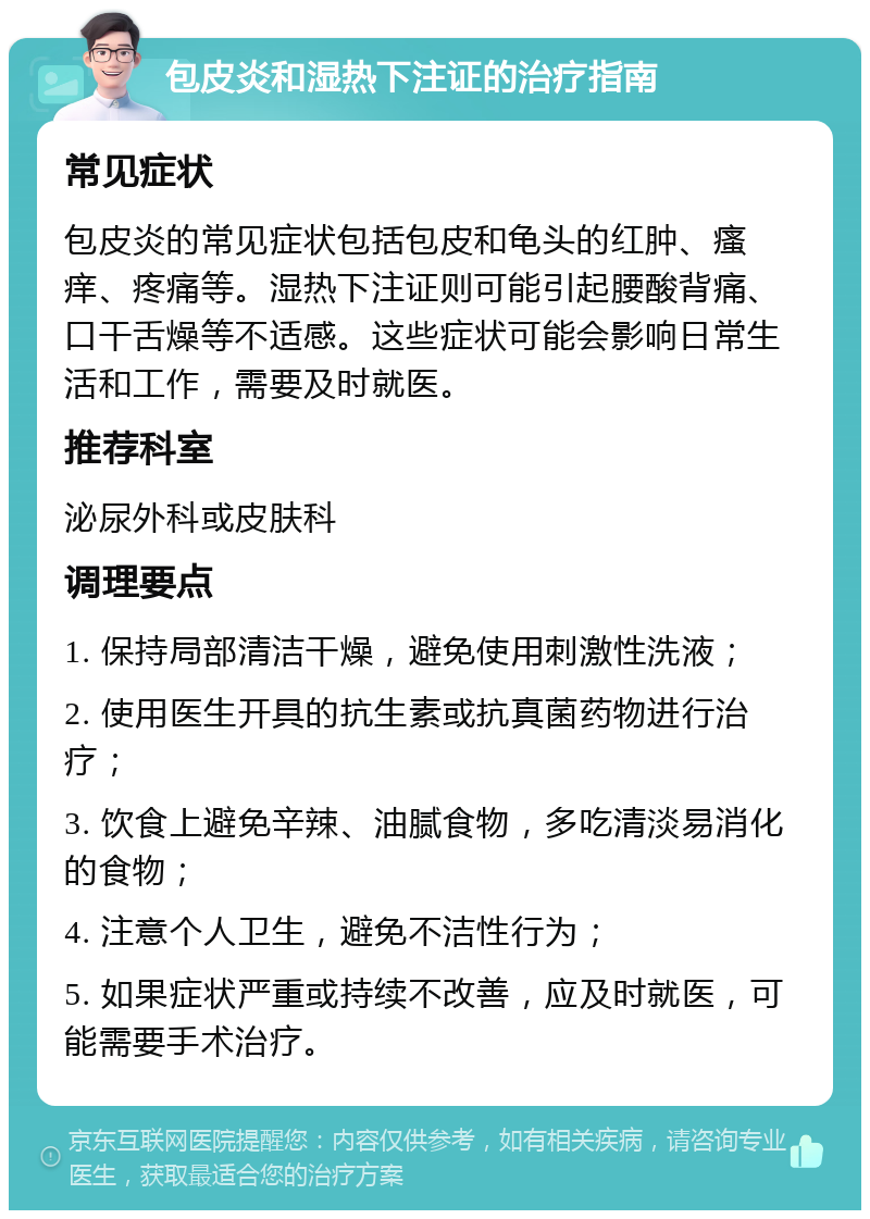 包皮炎和湿热下注证的治疗指南 常见症状 包皮炎的常见症状包括包皮和龟头的红肿、瘙痒、疼痛等。湿热下注证则可能引起腰酸背痛、口干舌燥等不适感。这些症状可能会影响日常生活和工作，需要及时就医。 推荐科室 泌尿外科或皮肤科 调理要点 1. 保持局部清洁干燥，避免使用刺激性洗液； 2. 使用医生开具的抗生素或抗真菌药物进行治疗； 3. 饮食上避免辛辣、油腻食物，多吃清淡易消化的食物； 4. 注意个人卫生，避免不洁性行为； 5. 如果症状严重或持续不改善，应及时就医，可能需要手术治疗。