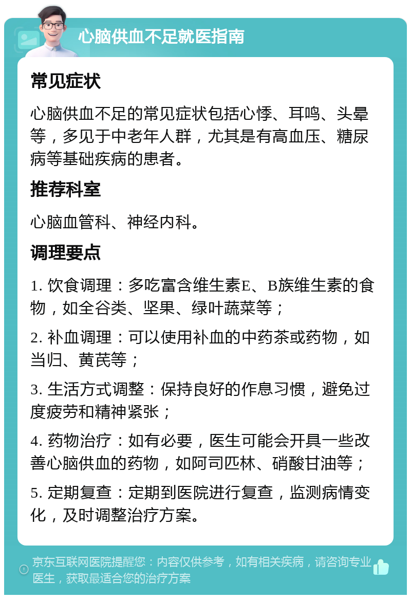 心脑供血不足就医指南 常见症状 心脑供血不足的常见症状包括心悸、耳鸣、头晕等，多见于中老年人群，尤其是有高血压、糖尿病等基础疾病的患者。 推荐科室 心脑血管科、神经内科。 调理要点 1. 饮食调理：多吃富含维生素E、B族维生素的食物，如全谷类、坚果、绿叶蔬菜等； 2. 补血调理：可以使用补血的中药茶或药物，如当归、黄芪等； 3. 生活方式调整：保持良好的作息习惯，避免过度疲劳和精神紧张； 4. 药物治疗：如有必要，医生可能会开具一些改善心脑供血的药物，如阿司匹林、硝酸甘油等； 5. 定期复查：定期到医院进行复查，监测病情变化，及时调整治疗方案。