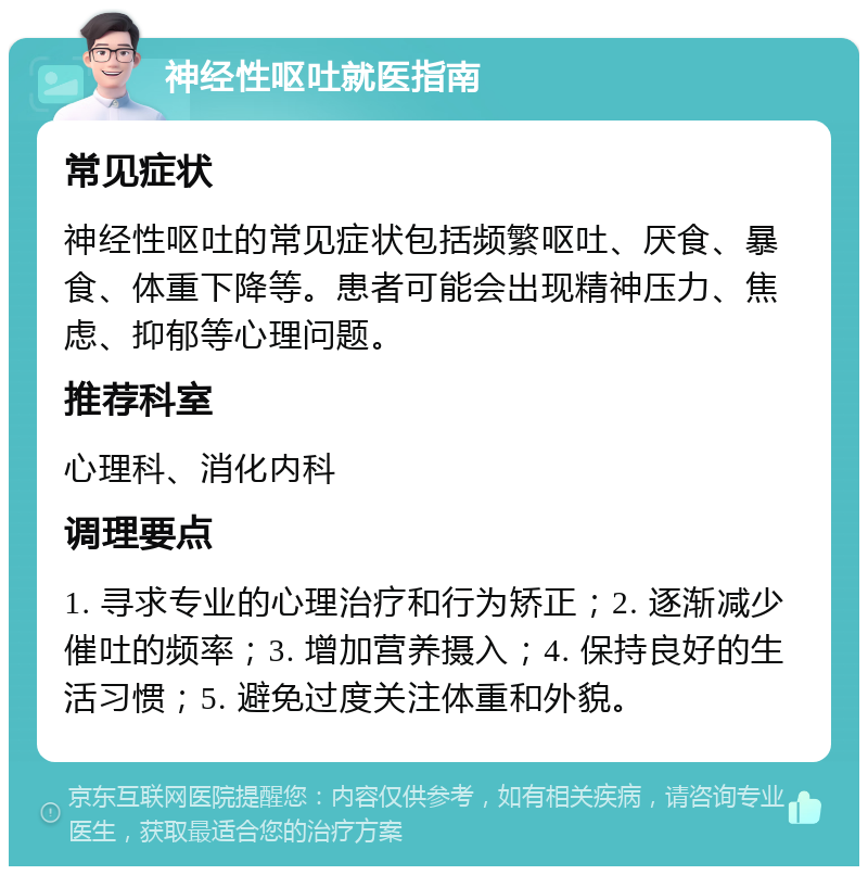 神经性呕吐就医指南 常见症状 神经性呕吐的常见症状包括频繁呕吐、厌食、暴食、体重下降等。患者可能会出现精神压力、焦虑、抑郁等心理问题。 推荐科室 心理科、消化内科 调理要点 1. 寻求专业的心理治疗和行为矫正；2. 逐渐减少催吐的频率；3. 增加营养摄入；4. 保持良好的生活习惯；5. 避免过度关注体重和外貌。