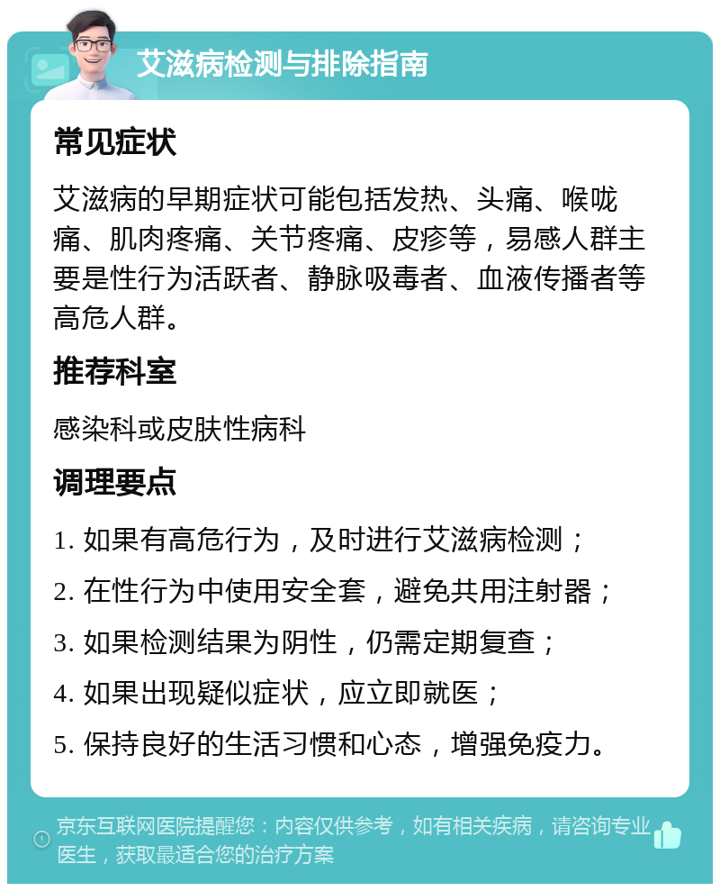 艾滋病检测与排除指南 常见症状 艾滋病的早期症状可能包括发热、头痛、喉咙痛、肌肉疼痛、关节疼痛、皮疹等，易感人群主要是性行为活跃者、静脉吸毒者、血液传播者等高危人群。 推荐科室 感染科或皮肤性病科 调理要点 1. 如果有高危行为，及时进行艾滋病检测； 2. 在性行为中使用安全套，避免共用注射器； 3. 如果检测结果为阴性，仍需定期复查； 4. 如果出现疑似症状，应立即就医； 5. 保持良好的生活习惯和心态，增强免疫力。