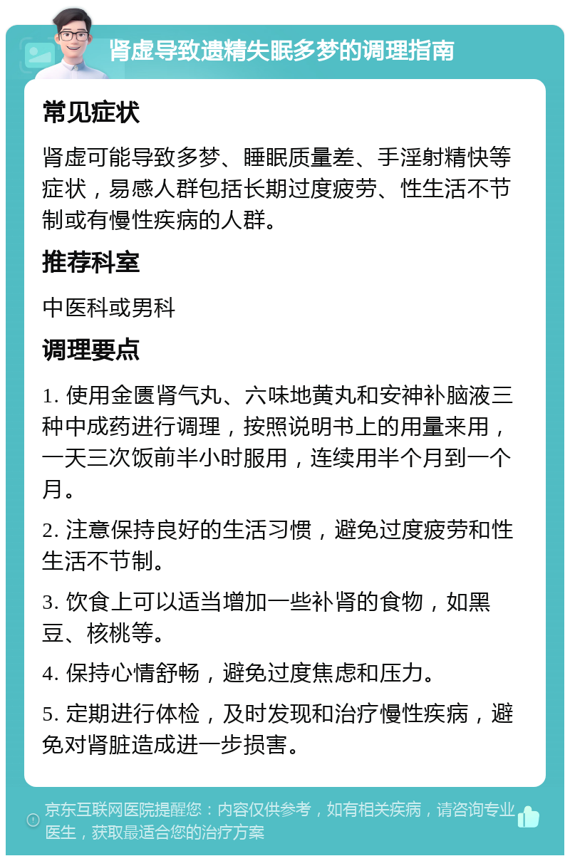 肾虚导致遗精失眠多梦的调理指南 常见症状 肾虚可能导致多梦、睡眠质量差、手淫射精快等症状，易感人群包括长期过度疲劳、性生活不节制或有慢性疾病的人群。 推荐科室 中医科或男科 调理要点 1. 使用金匮肾气丸、六味地黄丸和安神补脑液三种中成药进行调理，按照说明书上的用量来用，一天三次饭前半小时服用，连续用半个月到一个月。 2. 注意保持良好的生活习惯，避免过度疲劳和性生活不节制。 3. 饮食上可以适当增加一些补肾的食物，如黑豆、核桃等。 4. 保持心情舒畅，避免过度焦虑和压力。 5. 定期进行体检，及时发现和治疗慢性疾病，避免对肾脏造成进一步损害。