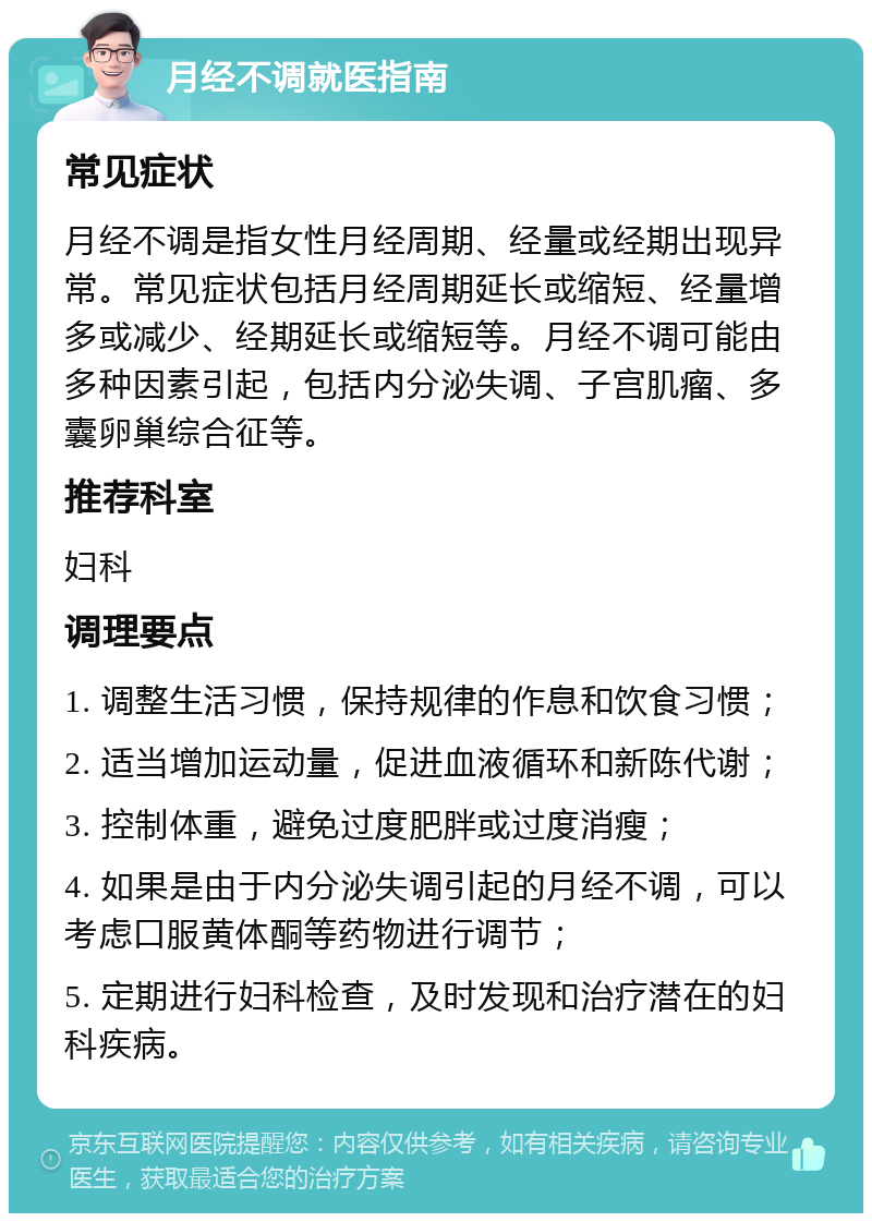 月经不调就医指南 常见症状 月经不调是指女性月经周期、经量或经期出现异常。常见症状包括月经周期延长或缩短、经量增多或减少、经期延长或缩短等。月经不调可能由多种因素引起，包括内分泌失调、子宫肌瘤、多囊卵巢综合征等。 推荐科室 妇科 调理要点 1. 调整生活习惯，保持规律的作息和饮食习惯； 2. 适当增加运动量，促进血液循环和新陈代谢； 3. 控制体重，避免过度肥胖或过度消瘦； 4. 如果是由于内分泌失调引起的月经不调，可以考虑口服黄体酮等药物进行调节； 5. 定期进行妇科检查，及时发现和治疗潜在的妇科疾病。