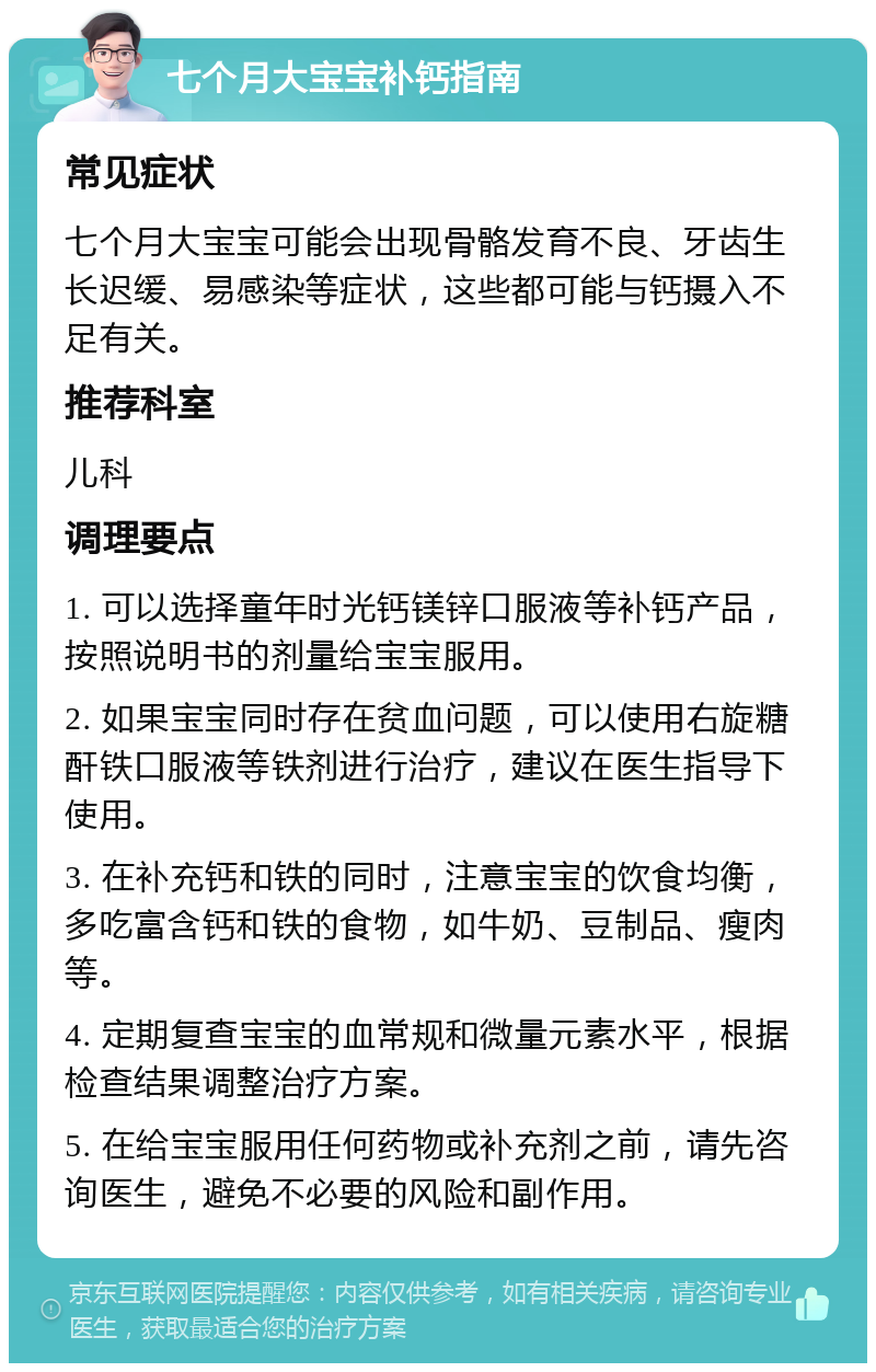 七个月大宝宝补钙指南 常见症状 七个月大宝宝可能会出现骨骼发育不良、牙齿生长迟缓、易感染等症状，这些都可能与钙摄入不足有关。 推荐科室 儿科 调理要点 1. 可以选择童年时光钙镁锌口服液等补钙产品，按照说明书的剂量给宝宝服用。 2. 如果宝宝同时存在贫血问题，可以使用右旋糖酐铁口服液等铁剂进行治疗，建议在医生指导下使用。 3. 在补充钙和铁的同时，注意宝宝的饮食均衡，多吃富含钙和铁的食物，如牛奶、豆制品、瘦肉等。 4. 定期复查宝宝的血常规和微量元素水平，根据检查结果调整治疗方案。 5. 在给宝宝服用任何药物或补充剂之前，请先咨询医生，避免不必要的风险和副作用。