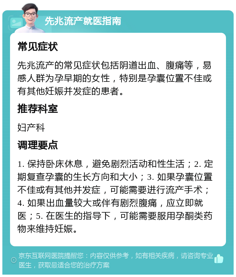 先兆流产就医指南 常见症状 先兆流产的常见症状包括阴道出血、腹痛等，易感人群为孕早期的女性，特别是孕囊位置不佳或有其他妊娠并发症的患者。 推荐科室 妇产科 调理要点 1. 保持卧床休息，避免剧烈活动和性生活；2. 定期复查孕囊的生长方向和大小；3. 如果孕囊位置不佳或有其他并发症，可能需要进行流产手术；4. 如果出血量较大或伴有剧烈腹痛，应立即就医；5. 在医生的指导下，可能需要服用孕酮类药物来维持妊娠。