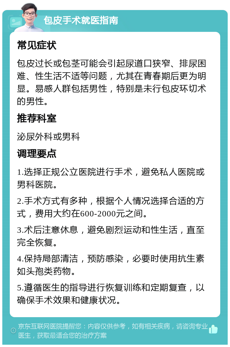 包皮手术就医指南 常见症状 包皮过长或包茎可能会引起尿道口狭窄、排尿困难、性生活不适等问题，尤其在青春期后更为明显。易感人群包括男性，特别是未行包皮环切术的男性。 推荐科室 泌尿外科或男科 调理要点 1.选择正规公立医院进行手术，避免私人医院或男科医院。 2.手术方式有多种，根据个人情况选择合适的方式，费用大约在600-2000元之间。 3.术后注意休息，避免剧烈运动和性生活，直至完全恢复。 4.保持局部清洁，预防感染，必要时使用抗生素如头孢类药物。 5.遵循医生的指导进行恢复训练和定期复查，以确保手术效果和健康状况。