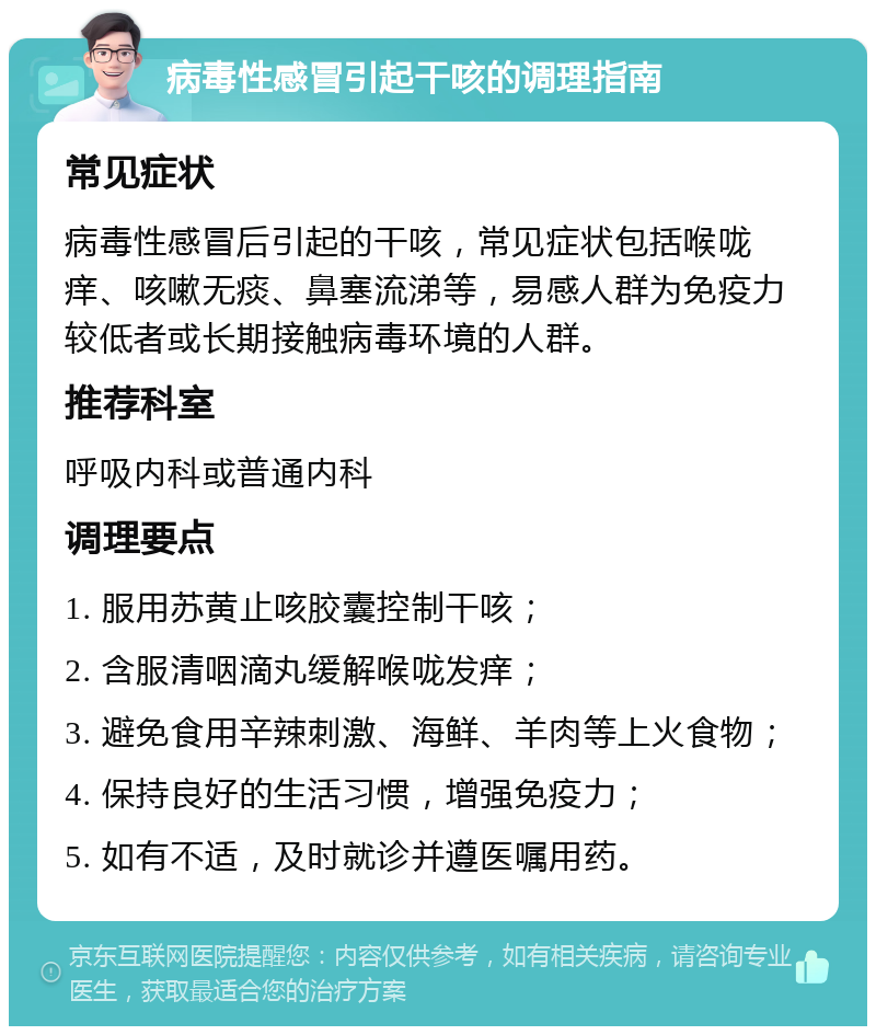 病毒性感冒引起干咳的调理指南 常见症状 病毒性感冒后引起的干咳，常见症状包括喉咙痒、咳嗽无痰、鼻塞流涕等，易感人群为免疫力较低者或长期接触病毒环境的人群。 推荐科室 呼吸内科或普通内科 调理要点 1. 服用苏黄止咳胶囊控制干咳； 2. 含服清咽滴丸缓解喉咙发痒； 3. 避免食用辛辣刺激、海鲜、羊肉等上火食物； 4. 保持良好的生活习惯，增强免疫力； 5. 如有不适，及时就诊并遵医嘱用药。