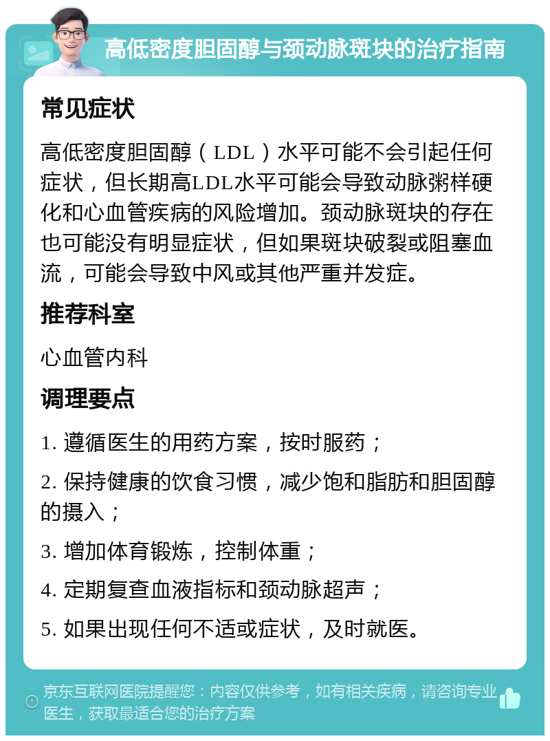 高低密度胆固醇与颈动脉斑块的治疗指南 常见症状 高低密度胆固醇（LDL）水平可能不会引起任何症状，但长期高LDL水平可能会导致动脉粥样硬化和心血管疾病的风险增加。颈动脉斑块的存在也可能没有明显症状，但如果斑块破裂或阻塞血流，可能会导致中风或其他严重并发症。 推荐科室 心血管内科 调理要点 1. 遵循医生的用药方案，按时服药； 2. 保持健康的饮食习惯，减少饱和脂肪和胆固醇的摄入； 3. 增加体育锻炼，控制体重； 4. 定期复查血液指标和颈动脉超声； 5. 如果出现任何不适或症状，及时就医。