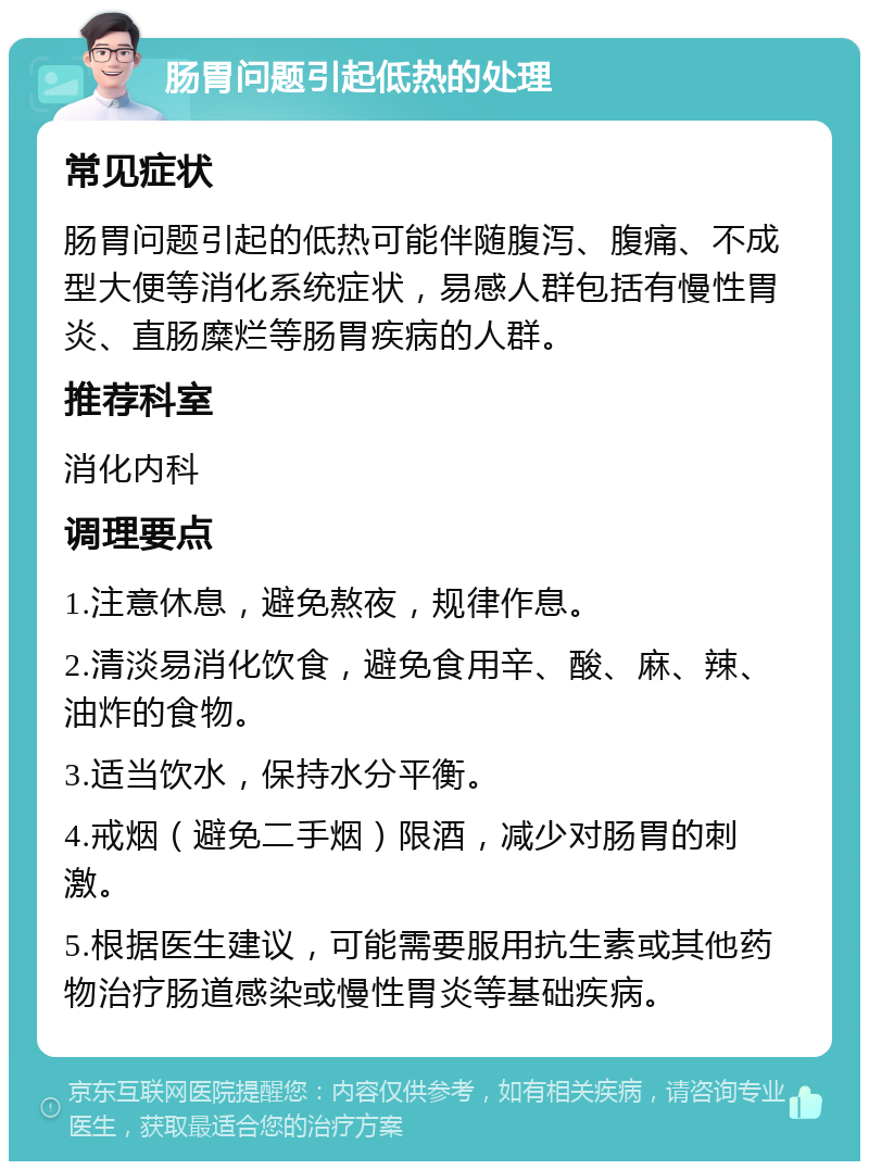 肠胃问题引起低热的处理 常见症状 肠胃问题引起的低热可能伴随腹泻、腹痛、不成型大便等消化系统症状，易感人群包括有慢性胃炎、直肠糜烂等肠胃疾病的人群。 推荐科室 消化内科 调理要点 1.注意休息，避免熬夜，规律作息。 2.清淡易消化饮食，避免食用辛、酸、麻、辣、油炸的食物。 3.适当饮水，保持水分平衡。 4.戒烟（避免二手烟）限酒，减少对肠胃的刺激。 5.根据医生建议，可能需要服用抗生素或其他药物治疗肠道感染或慢性胃炎等基础疾病。