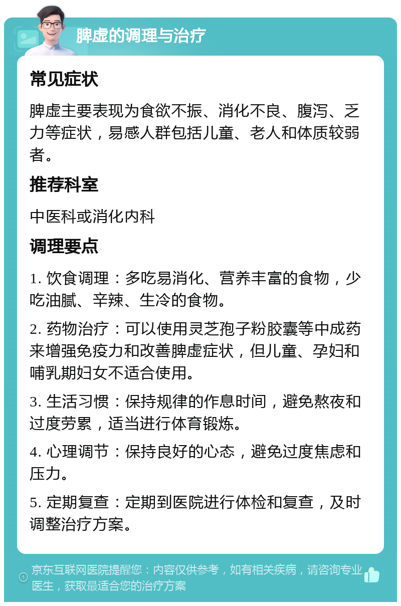 脾虚的调理与治疗 常见症状 脾虚主要表现为食欲不振、消化不良、腹泻、乏力等症状，易感人群包括儿童、老人和体质较弱者。 推荐科室 中医科或消化内科 调理要点 1. 饮食调理：多吃易消化、营养丰富的食物，少吃油腻、辛辣、生冷的食物。 2. 药物治疗：可以使用灵芝孢子粉胶囊等中成药来增强免疫力和改善脾虚症状，但儿童、孕妇和哺乳期妇女不适合使用。 3. 生活习惯：保持规律的作息时间，避免熬夜和过度劳累，适当进行体育锻炼。 4. 心理调节：保持良好的心态，避免过度焦虑和压力。 5. 定期复查：定期到医院进行体检和复查，及时调整治疗方案。