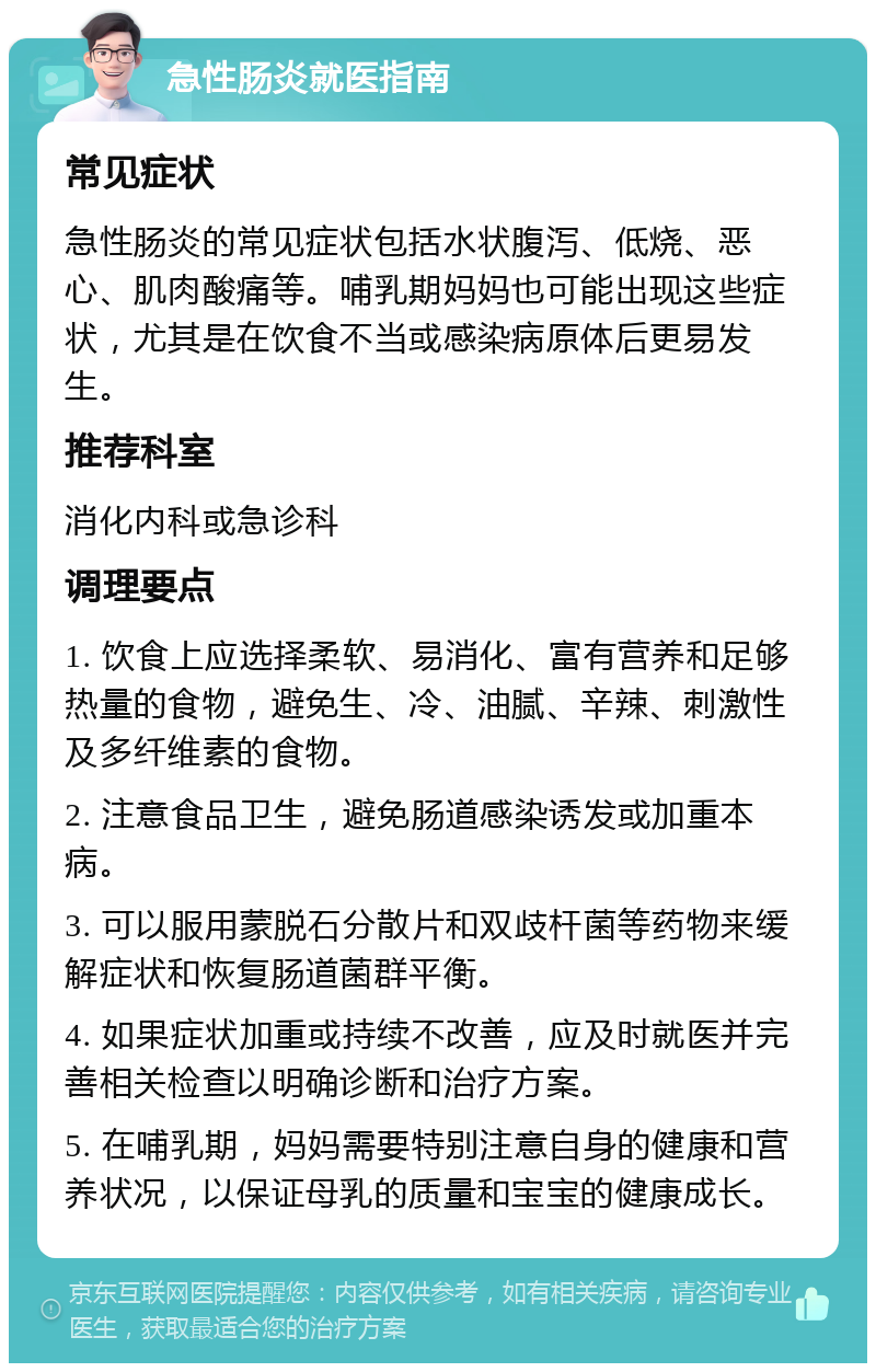 急性肠炎就医指南 常见症状 急性肠炎的常见症状包括水状腹泻、低烧、恶心、肌肉酸痛等。哺乳期妈妈也可能出现这些症状，尤其是在饮食不当或感染病原体后更易发生。 推荐科室 消化内科或急诊科 调理要点 1. 饮食上应选择柔软、易消化、富有营养和足够热量的食物，避免生、冷、油腻、辛辣、刺激性及多纤维素的食物。 2. 注意食品卫生，避免肠道感染诱发或加重本病。 3. 可以服用蒙脱石分散片和双歧杆菌等药物来缓解症状和恢复肠道菌群平衡。 4. 如果症状加重或持续不改善，应及时就医并完善相关检查以明确诊断和治疗方案。 5. 在哺乳期，妈妈需要特别注意自身的健康和营养状况，以保证母乳的质量和宝宝的健康成长。